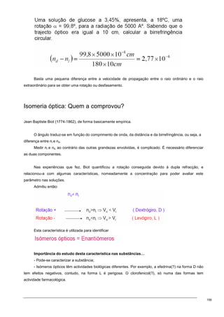156
Basta uma pequena diferença entre a velocidade de propagação entre o raio ordinário e o raio
extraordinário para se obter uma rotação ou desfasamento.
Isomeria óptica: Quem a comprovou?
Jean Baptiste Biot (1774-1862), de forma basicamente empírica.
O ângulo traduz-se em função do comprimento de onda, da distância e da birrefringência, ou seja, a
diferença entre nl e nd.
Medir nl e nd, ao contrário das outras grandezas envolvidas, é complicado. É necessário diferenciar
as duas componentes.
Nas experiências que fez, Biot quantificou a rotação conseguida devido à dupla refracção, e
relacionou-a com algumas características, nomeadamente a concentração para poder avaliar este
parâmetro nas soluções.
Admitiu então:
Esta característica é utilizada para identificar
Importância do estudo desta característica nas substâncias…
- Pode-se caracterizar a substância;
- Isómeros ópticos têm actividades biológicas diferentes. Por exemplo, a efedrina(?) na forma D não
tem efeitos negativos, contudo, na forma L é perigosa. O clorofenicol(?), só numa das formas tem
actividade farmacológica.
 