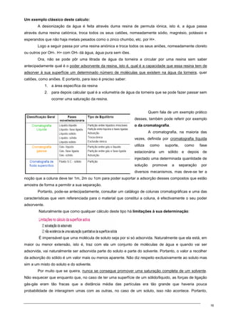 16
Um exemplo clássico deste calculo:
A desionização da água é feita através duma resina de permuta iónica, isto é, a água passa
através duma resina catiónica, troca todos os seus catiões, nomeadamente sódio, magnésio, potássio e
esperandos que não haja metais pesados como o zinco chumbo, etc. por H+.
Logo a seguir passa por uma resina aniónica e troca todos os seus aniões, nomeadamente cloreto
ou outros por OH-. H+ com OH- dá água, água pura sem iões.
Ora, não se pode pôr uma litrada de água da torneira a circular por uma resina sem saber
antecipadamente qual é o poder adsorvente da resina, isto é, qual é a capacidade que essa resina tem de
adsorver à sua superfície um determinado número de moléculas que existem na água da torneira, quer
catiões, como aniões. E portanto, para isso é preciso saber:
1. a área específica da resina
2. para depois calcular qual é a volumetria de água da torneira que se pode fazer passar sem
ocorrer uma saturação da resina.
Quem fala de um exemplo prático
desses, também pode referir por exemplo
o da cromatografia.
A cromatografia, na maioria das
vezes, definida por cromatografia líquida
utiliza como suporte, como fase
estacionária um sólido e depois de
injectado uma determinada quantidade de
solução promove a separação por
diversos mecanismos, mas deve-se ter a
noção que a coluna deve ter 1m, 2m ou 1cm para poder suportar a adsorção desses compostos que estão
amostra de forma a permitir a sua separação.
Portanto, pode-se antecipadamente, consultar um catálogo de colunas cromatográficas e uma das
características que vem referenciada para o material que constitui a coluna, é efectivamente o seu poder
adsorvente.
Naturalmente que como qualquer cálculo deste tipo há limitações à sua determinação:
É impensável que uma molécula de soluto seja por si só adsorvida. Naturalmente que ela está, em
maior ou menor extensão, isto é, traz com ela um conjunto de moléculas de água e quando vai ser
adsorvida, vai naturalmente ser adsorvida parte do soluto e parte do solvente. Portanto, o valor a recolher
da adsorção do sólido é um valor mais ou menos aparente. Não diz respeito exclusivamente ao soluto mas
sim a um misto do soluto e do solvente.
Por muito que se queira, nunca se consegue promover uma saturação completa de um solvente.
Não esquecer que enquanto que, no caso de ter uma superfície de um sólido/liquido, as forças de ligação
gás-gás eram tão fracas que a distância média das partículas era tão grande que haveria pouca
probabilidade de interagirem umas com as outras, no caso de um soluto, isso não acontece. Portanto,
 