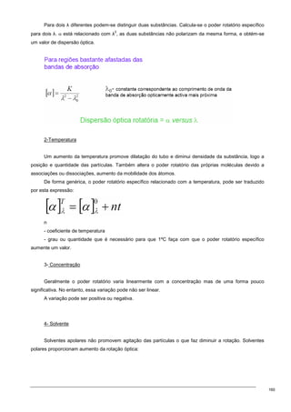 160
Para dois λ diferentes podem-se distinguir duas substâncias. Calcula-se o poder rotatório específico
para dois λ. α está relacionado com λ
2
, as duas substâncias não polarizam da mesma forma, e obtém-se
um valor de dispersão óptica.
2-Temperatura
Um aumento da temperatura promove dilatação do tubo e diminui densidade da substância, logo a
posição e quantidade das partículas. Também altera o poder rotatório das próprias moléculas devido a
associações ou dissociações, aumento da mobilidade dos átomos.
De forma genérica, o poder rotatório específico relacionado com a temperatura, pode ser traduzido
por esta expressão:
n
- coeficiente de temperatura
- grau ou quantidade que é necessário para que 1ºC faça com que o poder rotatório específico
aumente um valor.
3- Concentração
Geralmente o poder rotatório varia linearmente com a concentração mas de uma forma pouco
significativa. No entanto, essa variação pode não ser linear.
A variação pode ser positiva ou negativa.
4- Solvente
Solventes apolares não promovem agitação das partículas o que faz diminuir a rotação. Solventes
polares proporcionam aumento da rotação óptica:
 
