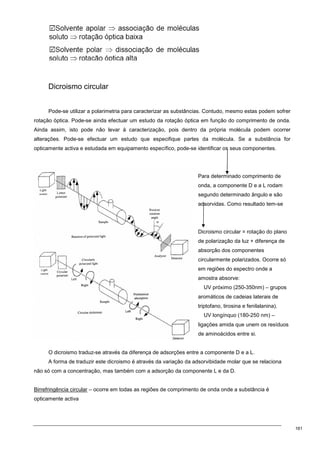 161
Dicroismo circular
Pode-se utilizar a polarimetria para caracterizar as substâncias. Contudo, mesmo estas podem sofrer
rotação óptica. Pode-se ainda efectuar um estudo da rotação óptica em função do comprimento de onda.
Ainda assim, isto pode não levar à caracterização, pois dentro da própria molécula podem ocorrer
alterações. Pode-se efectuar um estudo que especifique partes da molécula. Se a substância for
opticamente activa e estudada em equipamento específico, pode-se identificar os seus componentes.
Para determinado comprimento de
onda, a componente D e a L rodam
segundo determinado ângulo e são
adsorvidas. Como resultado tem-se
Dicroismo circular = rotação do plano
de polarização da luz + diferença de
absorção dos componentes
circularmente polarizados. Ocorre só
em regiões do espectro onde a
amostra absorve:
UV próximo (250-350nm) – grupos
aromáticos de cadeias laterais de
triptofano, tirosina e fenilalanina).
UV longínquo (180-250 nm) –
ligações amida que unem os resíduos
de aminoácidos entre si.
O dicroismo traduz-se através da diferença de adsorções entre a componente D e a L.
A forma de traduzir este dicroismo é através da variação da adsorvibidade molar que se relaciona
não só com a concentração, mas também com a adsorção da componente L e da D.
Birrefringência circular – ocorre em todas as regiões de comprimento de onda onde a substância é
opticamente activa
 