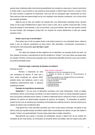 17
quando duas moléculas estão muito próximas geralmente vão competir as duas para o mesmo local activo
e muitas vezes o que acontece é que quando as duas querem o mesmo lugar nenhuma o ocupa e como
tal, ficam buracos à superfície do adsorvente, visto que não se conseguem ligar naturalmente ao local.
Claro está que toda esta determinação se faz com soluções muito diluídas e sobretudo, com a força iónica
das soluções ajustadas.
Sabe-se que os iões que existem em solução têm uma determinada actividade iónica. Quando
existe um ião e logo imediatamente a seguir outro e outro e outro, isto é, quando a força dos iões, a força
iónica da solução é muito elevada, o que vai acontecer o que já foi referido, eles nem que queiram inverter
as suas funções, não conseguem porque têm um conjunto de nuvens electrónicas à volta que impede
actuarem como..
Então o que é que é normal fazer?
Para deixar que um ião se separe doutro e ele próprio possa ter a sua actividade iónica, utiliza-se
aquilo a que se chamam ajustadores de força iónica. São electrólitos, normalmente concentrados e
normalmente muito dissociados que vão fazer o quê?
Exemplo:
Um cálcio fica rodeado de iões negativos de um electrólito, por exemplo cloreto de sódio, vai
ficar rodeado de cloreto e naturalmente já não tem tendência a “imbicar”, com outro cálcio que possa estar
em solução. Portanto, há força iónica ajustada, isto é, adicionando electrólito de forma a que o ião inverta a
sua própria actividade iónica.
Onde tem lugar a adsorção de líquidos em sólidos?
Exemplo da prof.1
Primeiro o tratamento do vidro
com compostos de silicone. É certo que o
vidro, sendo constituido por radicais SiOH,
portanto silício, tem tendencia, como é uma
substância extremamente polar, a adsorver
substâncias polares.
Exemplo da importância da adsorção
Historinha 1: “Há uns anos no laboratório aconteceu uma coisa interessante. Todos os balões
volumétricos tinham umas tampas vermelhas e na altura estava-se a fazer um estudo daquelas louças de
barro que quando vitrificadas levam cádmio. O cádmio é altamente tóxico e estava-se a fazer um estudo da
cedência do cádmio em determinadas situações de gordura, de lavagens... E preparados os padrões,
quando se iam a ler as amostras que resultavam da lixiviação dos materiais de barro, dava-se conta que os
valores de cádmio eram brutalmente altos.
Toda gente ficou muito admirada pensando que meio mundo estava intoxicado. Só depois é que
demos conta que aquelas tampas vermelhas cediam altas concentrações de cádmio, só que não cediam à
solução. Tinham uma particularidade. Ficavam todos adsorvidos no balão volumétrico.
Naturalmente que quando o processo de acidificação, porque o cádmio tem de ser medido em
condições de pH muito baixas, se introduziam as amostras dentro dos balões, elas iam adquirir para além
 