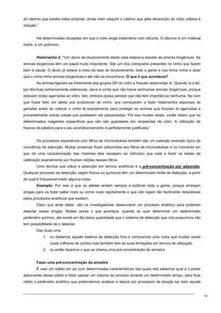 18
do cádmio que existia nelas próprias, ainda iriam adquirir o cádmio que pela dessorção do vidro voltava à
solução.”
Há determinadas situações em que o vidro exige tratamento com silicone. O silicone é um material
inerte, é um polímero.
Historianha 2: “Um aluno de doutoramento desta casa estava a estudar as aminas biogénicas. As
aminas biogénicas têm um papel muito importante. São um dos compostos presentes no vinho que fazem
bem à saude. O aluno já estava a meio da tese de doutoramento, toda a gente e nos livros vinha a dizer
que o vinho tinha aminas biogénicas e ele não as encontrava. O que é que acontecia?
As aminas ligavam-se fortemente aos grupos OH do vidro e ficavam adsorvidas aí. Quando ia a ler,
por técnicas extremamente extensivas, dava a conta que não havia nenhumas aminas biogénicas, porque
estavam todas agarradas ao vidro. Isto, embora possa parecer que não tem importância nenhuma, fez com
que fosse feito um alerta aos produtores de vinho, que começaram a fazer tratamentos especiais às
garrafas antes de colocar o vinho lá exactamente para proteger as aminas que ficavam lá agarradas e
provavelmente outras coisas que pudessem ser pesquisadas. Por isso muitas vezes, vocês notam que ha
determinados reagentes específicos que não são guardados em recipientes de vidro. A utilização de
frascos de plástico para o seu acondicionamento é perfeitamente justificada.”
Os processos separativos com filtros de microcelulose também são um exemplo exemplo típico de
ocorrência de adsorção. Muitas proteínas ficam adsorvidas aos filtros de microcelulose e no momento em
que há uma caracterização das mesmas elas escapam ao indíviduo que está a fazer os testes de
calibração exactamente por ficarem retidas nesses filtros.
Uma técnica que utiliza a adsorção em termos analíticos é a pré-concentração por adsorção.
Qualquer processo de detecção, sejam físicos ou químicos têm um determinado limite de detecção, a partir
do qual é impossivel medir alguma coisa.
Exemplo: Por isso é que os atletas andam sempre a ludibriar toda a gente, porque arranjam
drogas para os fazer saltar mais ou correr mais rapidamente e que não sejam tão facilmente detectáveis
pelos processos analíticos que existem.
Claro que atrás deles, vão os investigadores desenvolver um processo analítico para poderem
detectar essas drogas. Muitas vezes o que acontece, quando se quer determinar um determinado
parâmetro químico, ele existe em tão baixa quantidade que o sistema de detecção que nós possuímos não
tem possibilidade de o detectar.
Das duas uma:
1. ou deitamos aquele sistema de detecção fora e compramos uma coisa que muitas vezes
custa milhares de contos mas também tem as suas limitações em termos de utilização
2. ou então fazemos o que se chama uma pré-concentração da amostra.
Fazer uma pré-concentração da amostra
É usar um sólido em pó com determinadas características das quais nós sabemos qual é o poder
adsorvente desse sólido e fazer passar um volume da amostra durante um determinado tempo, para ficar
retido o parâmetro analítico que pretendemos analisar e depois por processos de eluição sai todo aquele
 