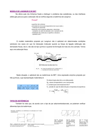 2
M
MO
OD
DE
EL
LO
O D
DE
E L
LA
AN
NG
GM
MU
UI
IR
R E
E D
DE
E B
BE
ET
T
Na última aula nós tínhamos ficado a distinguir o problema das substâncias, ou das interfaces
sólido-gás para as quais a adsorção não se verifica segundo a isotérmica de Langmuir.
O modelo matemático proposto por Langmuir não é aplicável em determinadas condições
sobretudo nos casos em que há interacção molecular quando as forças de ligação sólido-gás são
demasiado fracas, isto é, não são do tipo químico e quando há formação de mais de uma camada. Temos
aqui uma adsorção física:
Nesta situação, o aplicável são as isotérmicas de BET. Uma expressão empírica proposta por
três químicos, cuja representação matemática é:
T
TI
IP
PO
OS
S D
DE
E I
IS
SO
OT
TÉ
ÉR
RM
MI
IC
CA
AS
S
Também foi visto que, de acordo com o tipo de par adsorvente/adsorvato, se poderiam verificar
diferentes tipos de isotérmicas:
 
