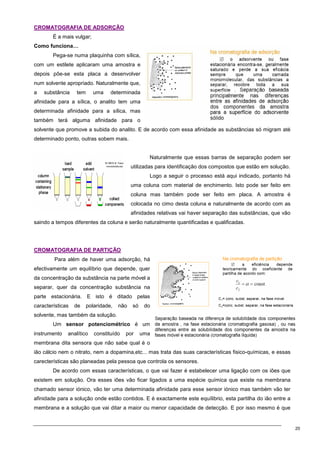 20
C
CR
RO
OM
MA
AT
TO
OG
GR
RA
AF
FI
IA
A D
DE
E A
AD
DS
SO
OR
RÇ
ÇÃ
ÃO
O
É a mais vulgar;
Como funciona…
Pega-se numa plaquinha com sílica,
com um estilete aplicaram uma amostra e
depois põe-se esta placa a desenvolver
num solvente apropriado. Naturalmente que,
a substância tem uma determinada
afinidade para a sílica, o analito tem uma
determinada afinidade para a sílica, mas
também terá alguma afinidade para o
solvente que promove a subida do analito. E de acordo com essa afinidade as substâncias só migram até
determinado ponto, outras sobem mais.
Naturalmente que essas barras de separação podem ser
utilizadas para identificação dos compostos que estão em solução.
Logo a seguir o processo está aqui indicado, portanto há
uma coluna com material de enchimento. Isto pode ser feito em
coluna mas também pode ser feito em placa. A amostra é
colocada no cimo desta coluna e naturalmente de acordo com as
afinidades relativas vai haver separação das substâncias, que vão
saindo a tempos diferentes da coluna e serão naturalmente quantificadas e qualificadas.
C
CR
RO
OM
MA
AT
TO
OG
GR
RA
AF
FI
IA
A D
DE
E P
PA
AR
RT
TI
IÇ
ÇÃ
ÃO
O
Para além de haver uma adsorção, há
efectivamente um equilíbrio que depende, quer
da concentração da substância na parte móvel a
separar, quer da concentração substância na
parte estacionária. E isto é ditado pelas
características de polaridade, não só do
solvente, mas também da solução.
Um sensor potenciométrico é um
instrumento analítico constituído por uma
membrana dita sensora que não sabe qual é o
ião cálcio nem o nitrato, nem a dopamina,etc... mas trata das suas características fisico-químicas, e essas
carecterísticas são planeadas pela pessoa que controla os sensores.
De acordo com essas características, o que vai fazer é estabelecer uma ligação com os iões que
existem em solução. Ora esses iões vão ficar ligados a uma espécie química que existe na membrana
chamado sensor iónico, vão ter uma determinada afinidade para esse sensor iónico mas também vão ter
afinidade para a solução onde estão contidos. E é exactamente este equílibrio, esta partilha do ião entre a
membrana e a solução que vai ditar a maior ou menor capacidade de detecção. E por isso mesmo é que
 