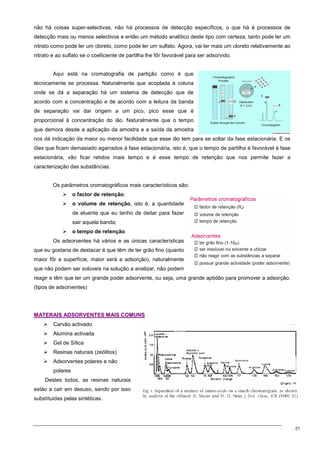 21
não há coisas super-selectivas, não há processos de detecção específicos, o que há é processos de
detecção mais ou menos selectivos e então um método analítico deste tipo com certeza, tanto pode ler um
nitrato como pode ler um cloreto, como pode ler um sulfato. Agora, vai ler mais um cloreto relativamente ao
nitrato e ao sulfato se o coeficiente de partilha lhe fôr favorável para ser adsorvido.
Aqui está na cromatografia de partição como é que
tecnicamente se processa. Naturalmente que acoplada à coluna
onde se dá a separação há um sistema de detecção que de
acordo com a concentração e de acordo com a leitura da banda
de separação vai dar origem a um pico, pico esse que é
proporcional à concentração do ião. Naturalmente que o tempo
que demora desde a aplicação da amostra e a saída da amostra
nos dá indicação da maior ou menor facilidade que esse ião tem para se soltar da fase estacionária. E os
iões que ficam demasiado agarrados à fase estacionária, isto é, que o tempo de partilha é favorável à fase
estacionária, vão ficar retidos mais tempo e é esse tempo de retenção que nos permite fazer a
caracterização das substâncias.
Os parâmetros cromatográficos mais característicos são:
 o factor de retenção;
 o volume de retenção, isto é, a quantidade
de eluente que eu tenho de deitar para fazer
sair aquela banda;
 o tempo de retenção.
Os adsorventes há vários e as únicas características
que eu gostaria de destacar é que têm de ter grão fino (quanto
maior fôr a superfície, maior será a adsorção), naturalmente
que não podem ser solúveis na solução a analizar, não podem
reagir e têm que ter um grande poder adsorvente, ou seja, uma grande aptidão para promover a adsorção.
(tipos de adsorventes)
M
MA
AT
TE
ER
RA
AI
IS
S A
AD
DS
SO
OR
RV
VE
EN
NT
TE
ES
S M
MA
AI
IS
S C
CO
OM
MU
UN
NS
S
 Carvão activado
 Alumina activada
 Gel de Sílica
 Resinas naturais (zeólitos)
 Adsorventes polares e não
polares
Destes todos, as resinas naturais
estão a cair em desuso, sendo por isso
substítuidas pelas sintéticas.
 
