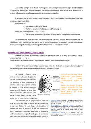22
Aqui está o exemplo típico de um cromatograma em que se processa a separação de aminoácidos
e onde vocês vêem que a tempos diferentes vão saindo os diferentes aminoácidos e de acordo com a
concentração deles na solução os picos se tornam mais ou menos altos.
A cromatografia de troca iónica é muito parecida com a cromatografia de adsorção só que com
uma pequena particularidade.
Na troca iónica:
 Parte estacionária: uma resina
 Parte móvel: uma solução aquosa a diferentes pH's.
Nas outras cromatografias (ou será só na adsorção?):
 Parte móvel: solventes orgânicos onde se joga com a polaridade dos solventes.
O processo que está envolvido na separação dos iões são ligações electroestáticas que se
estabelecem entre o analito e a resina e de acordo com a força dessas forças assim o analito poderá estar
mais ou menos ligado. Dentro da cromatografia de troca iónica há várias terminologias.
C
CR
RO
OM
MA
AT
TO
OG
GR
RA
AF
FI
IA
A D
DE
E P
PE
ER
RM
MU
UT
TA
A I
IÓ
ÓN
NI
IC
CA
A (
(1
15
5.
.1
11
1)
)
Processo de purificação (passagem da solução por resinas onde se dá a troca dos iões por outros,
por exemplo Ca2+ -- Na+).
A cromatografia de permuta iónica é efectivamente utilizada como técnica de separação.
Existem várias técnicas analíticas separativas e entre elas destacam-se as cromatografias. Dentro
das cromatografias destacam-se as de permuta iónica ou de troca iónica.
A grande diferença que
existe entre cromatografia de permuta
iónica e a cromatografia de adsorção
é a seguinte: a fase estacionária é
uma fase sólida que contém aniões
ou catiões, e que, embora estejam
covalentemente ligados a uma fase
estacionária que é habitualmente uma
resina, podem trocar iões de carga
oposta que se encontram em suspensão.
Naturalmente que a ligação desses iões que
estão em solução mais a resina, se faz através de
forças mais fracas do que forças electrostáticas e
permite que após a adsorção e por um determinado
tempo, eles sejam removidos, se entretanto no eluente
existirem outros iões cuja afinidade para a resina seja
maior do que a afinidade que os próprios iões ligados já
 
