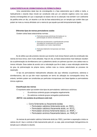 24
C
CA
AR
RA
AC
CT
TE
ER
RÍ
ÍS
ST
TI
IC
CA
AS
S D
DE
E C
CR
RO
OM
MA
AT
TO
OG
GR
RA
AF
FI
IA
A D
DE
E P
PE
ER
RM
MU
UT
TA
A I
IÓ
ÓN
NI
IC
CA
A
Uma característica deste tipo de cromatografia é a fase estacionária que é sólida e inerte, e
habitualmente o eluente (fase móvel) ser constituído (não por um solvente orgânico como nos casos
doutras cromatografias em que a separação se baseia não só na adsorção mas também num coeficiente
de partilha entre um ião, um eluente e um ião da fase estacionária) por um tampão que contém iões que
podem ter mais ou menos afinidade com a resina do que aquele que está temporariamente ligado.
Diferentes tipos de resinas permutadoras usadas
Existem várias fases estacionárias normais:
As de eólitos que são produtos naturais que durante muito tempo fizeram parte da constituição das
resinas de troca iónica, eram muito utilizadas. Hoje em dia, as fases estacionárias mais habituais resultam
da co-polimerização do divinilbenzeno com o poliestireno dando um polímero que tem uma cadeia mais ou
menos intricada. Essa cadeia de acordo com a reticulação que lhe é dada, e essa reticulação advém-lhe
do grau de polimerização da própria resina, confere mais ou menos selectividade ao processo de
separação.
O tipo de permutadores habitualmente utilizados são aqui referidos co-polímeros, estirenos e
divinilbenzenos, são os que têm maior expressão em termo de utilização de cromatografia iónica. No
entanto, também podem ser constituídas por partículas microporosas com fases ligadas ou permutadores
iónicos orgânicos.
Classificação das resinas
É importante saber que existem dois tipos de permutadores: catiónicos e aniónicos.
o Os aniónicos contendo grupos carregados negativamente.
o Os catiónicos contendo grupos carregados positivamente.
(NOTA!- nos acetatos da professora está mal)
As resinas de permutador catiónico fortemente ácido (ex: RSO3
-
) permitem a separação a todos os
valores de pH. Aqui o controlo é feito basicamente pelo pH, ou seja, pela concentração hidrogeniónica do
tampão que é utilizada no eluente.
 