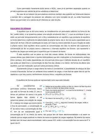 25
Como permutador fracamente ácido temos o RCO2
-
, esse já só permitem separação quando os
pH são superiores aos valores de pK da substância a determinar.
No caso de se tratarem de permutadores aniónicos também eles poderão ser fortemente básicos
e também têm a vantagem de poderem ser utilizados num reino completo de pH, ou então fracamente
básico que permutam só a valores de pH inferiores ao valor de pKa.
E
EQ
QU
UI
IL
LÍ
ÍB
BR
RI
IO
O D
DE
E D
DO
ON
NN
NA
AN
N
O equilíbrio que se dá numa resina, se considerarmos um permutador catiónico na forma do ião
Na
+
(catião sódio), e se quisermos passar uma solução envolvendo iões Li
+
, o que vai acontecer é que o
sódio vai permutar temporariamente com o lítio e estabelece-se um equilíbrio cuja constante de equilíbrio
no fundo determina o coeficiente de selectividade da própria resina, isto é, diz-nos qual a capacidade que a
resina tem de fixar o lítio em substituição do sódio, em maior ou menor extensão do que a fixação do sódio
à própria resina. Este equilíbrio dá-se quando as concentrações dos iões no eluente são superiores à
concentração do ião na própria resina e determina o chamado equilíbrio de Donnan, que representa o
equilíbrio de cargas que existe quer à superfície quer no exterior da resina.
É este equilíbrio que se passa ao nível das nossas células. As trocas de sódio/potássio nas
nossas células (que determinam a bomba sódio/potássio que tem implicações no funcionamento cardíaco
[ritmo cardíaco, etc.]) estão dependentes de uma permuta iónica que é definida através de um equilíbrio
que acaba por determinar a concentração de iões fora das células e no interior. Há formas de alterar este
equilíbrio, quer por medicação, quer por outros processos cíclicos.
Exactamente porque a carga interna da resina é considerável, a possibilidade de atraque de iões
à resina é favorecida. Se tiver um ambiente iónico sedento de cargas, é mais fácil de captar iões do que de
rejeitá-los, e por isso ocorre o tal fenómeno de troca iónica: o equilíbrio de Donnan.
O equilíbrio de Donnan pode ser representado como aqui está indicado:
Se considerarmos um
permutador aniónico fortemente básico
que está na fórmula de anião Cl
-
(isto é,
temos um polímero de resina e na ponta
temos ligados iões cloreto) e se
quisermos passar uma solução de cargas
Cl
-
, o balanço de cargas que ocorre dentro
e fora do permutador, a concentração de
R
+
da resina mais a concentração de iões
K
+
, tem de ser exactamente igual à
concentração de Cl
-
no interior da resina, isto porque tem de haver electroneutralidade e só assim se
entende que as cargas positivas no interior da resina se igualam às cargas negativas. No exterior da resina
também tem de haver electroneutralidade, está a passar KCl, então a concentração fora da resina de K
+
é
igual à de Cl
-
.
 