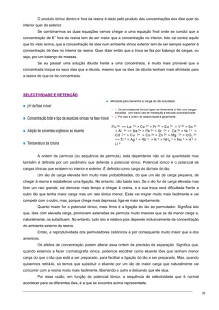 26
O produto iónico dentro e fora da resina é dado pelo produto das concentrações dos iões quer do
interior quer do exterior.
Se combinarmos as duas equações vamos chegar a uma equação final onde se conclui que a
concentração de K
+
fora da resina tem de ser maior que a concentração no interior. Isto vai contra aquilo
que foi visto acima, que a concentração de iões num ambiente iónico exterior tem de ser sempre superior à
concentração de iões no interior da resina. Quer dizer então que a troca se faz por balanço de cargas, ou
seja, por um balanço de massas.
Se eu passar uma solução diluída frente a uma concentrada, é muito mais provável que a
concentrada troque os seus iões que a diluída, mesmo que os iões da diluída tenham mais afinidade para
a resina do que os da concentrada.
S
SE
EL
LE
EC
CT
TI
IV
VI
ID
DA
AD
DE
E E
E R
RE
ET
TE
EN
NÇ
ÇÃ
ÃO
O
A ordem de permuta (ou sequência de permuta), está dependente não só da quantidade mas
também é definida por um parâmetro que defende o potencial iónico. Potencial iónico é o potencial de
cargas iónicas que existem no interior e exterior. É definido como carga do ião/raio do ião.
Um ião de carga elevada tem muito mais probabilidades, do que um ião de carga pequena, de
chegar à resina e estabelecer uma ligação. No entanto, não basta isso. Se o ião for de carga elevada mas
tiver um raio grande, vai demorar mais tempo a chegar à resina, e a sua troca será dificultada frente a
outro ião que tenha maior carga mas um raio iónico menor. Esse vai migrar muito mais facilmente e vai
competir com o outro, mas, porque chega mais depressa, liga-se mais rapidamente.
Quanto maior for o potencial iónico, mais firme é a ligação do ião ao permutador. Significa isto
que, iões com elevada carga, promovem extensões de permuta muito maiores que os de menor carga e,
naturalmente, os substituem. No entanto, tudo isto é relativo pois depende inclusivamente da concentração
do ambiente externo da resina.
Então, a reprodutividade dos permutadores catiónicos é por consequente muito maior que a dos
aniónicos.
Os efeitos de concentração podem alterar essa ordem de previsão de separação. Significa que,
quando estamos a fazer cromatografia iónica, podemos escolher como eluente iões que tenham menor
carga do que o ião que está a ser preparado, para facilitar a ligação do ião a ser preparado. Mas, quando
quisermos retirá-lo, só temos que substituir o eluente por um ião de maior carga que naturalmente vai
concorrer com a resina muito mais facilmente, libertando o outro e deixando que ele elua.
Por essa razão, em função do potencial iónico, a sequência de selectividade que é normal
acontecer para os diferentes iões, é a que se encontra acima representada.
 