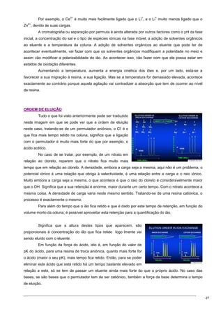 27
Por exemplo, o Ce
3+
é muito mais facilmente ligado que o Li
+
, e o Li
+
muito menos ligado que o
Zn
2+
, devido às suas cargas.
A cromatografia ou separação por permuta é ainda alterada por outros factores como o pH da fase
inicial, a concentração do sal e o tipo de espécies iónicas na fase móvel, a adição de solventes orgânicos
ao eluente e a temperatura da coluna. A adição de solventes orgânicos ao eluente que pode ter de
acontecer eventualmente, vai fazer com que os solventes orgânicos modifiquem a polaridade no meio e
assim vão modificar a polarizabilidade do ião. Ao acontecer isso, vão fazer com que ele possa estar em
estados de oxidação diferentes.
Aumentando a temperatura, aumenta a energia cinética dos iões e, por um lado, está-se a
favorecer a sua migração à resina, a sua ligação. Mas se a temperatura for demasiado elevada, acontece
exactamente ao contrário porque aquela agitação vai contradizer a absorção que tem de ocorrer ao nível
da resina.
O
OR
RD
DE
EM
M D
DE
E E
EL
LU
UI
IÇ
ÇÃ
ÃO
O
Tudo o que foi visto anteriormente pode ser traduzido
nesta imagem em que se pode ver que a ordem de eluição
neste caso, tratando-se de um permutador aniónico, o Cl
-
é o
que fica mais tempo retido na coluna, significa que a ligação
com o permutador é muito mais forte do que por exemplo, o
ácido acético.
No caso de se tratar, por exemplo, de um nitrato em
relação ao cloreto, reparem que o nitrato fica muito mais
tempo que em relação ao cloreto. A densidade, embora a carga seja a mesma, aqui não é um problema, o
potencial iónico é uma relação que obriga à selectividade, é uma relação entre a carga e o raio iónico.
Muito embora a carga seja a mesma, o que acontece é que o raio do cloreto é consideravelmente maior
que o OH. Significa que a sua retenção é enorme, maior durante um certo tempo. Com o nitrato acontece a
mesma coisa. A densidade de carga varia neste mesmo sentido. Tratando-se de uma resina catiónica, o
processo é exactamente o mesmo.
Para além do tempo que o ião fica retido e que é dado por este tempo de retenção, em função do
volume morto da coluna, é possível aproveitar esta retenção para a quantificação do ião.
Significa que a altura destes tipos que aparecem, são
proporcionais à concentração do ião que fica retido logo lmente vai
sendo eluído com o eluente.
Em função da força do ácido, isto é, em função do valor de
pK do ácido, para uma resina de troca aniónica, quanto mais forte for
o ácido (maior o seu pK), mais tempo fica retido. Então, para se poder
eliminar este ácido que está retido há um tempo bastante elevado em
relação a este, só se tem de passar um eluente ainda mais forte do que o próprio ácido. No caso das
bases, se são bases que o permutador tem de ser catiónico, também a força da base determina o tempo
de eluição.
 