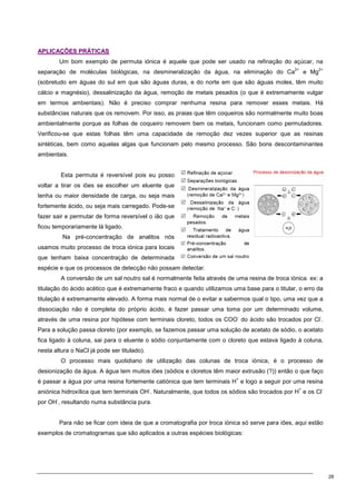 28
A
AP
PL
LI
IC
CA
AÇ
ÇÕ
ÕE
ES
S P
PR
RÁ
ÁT
TI
IC
CA
AS
S
Um bom exemplo de permuta iónica é aquele que pode ser usado na refinação do açúcar, na
separação de moléculas biológicas, na desmineralização da água, na eliminação do Ca
2+
e Mg
2+
(sobretudo em águas do sul em que são águas duras, e do norte em que são águas moles, têm muito
cálcio e magnésio), dessalinização da água, remoção de metais pesados (o que é extremamente vulgar
em termos ambientais). Não é preciso comprar nenhuma resina para remover esses metais. Há
substâncias naturais que os removem. Por isso, as praias que têm coqueiros são normalmente muito boas
ambientalmente porque as folhas de coqueiro removem bem os metais, funcionam como permutadores.
Verificou-se que estas folhas têm uma capacidade de remoção dez vezes superior que as resinas
sintéticas, bem como aquelas algas que funcionam pelo mesmo processo. São bons descontaminantes
ambientais.
Esta permuta é reversível pois eu posso
voltar a tirar os iões se escolher um eluente que
tenha ou maior densidade de carga, ou seja mais
fortemente ácido, ou seja mais carregado. Pode-se
fazer sair e permutar de forma reversível o ião que
ficou temporariamente lá ligado.
Na pré-concentração de analitos nós
usamos muito processo de troca iónica para locais
que tenham baixa concentração de determinada
espécie e que os processos de detecção não possam detectar.
A conversão de um sal noutro sal é normalmente feita através de uma resina de troca iónica. ex: a
titulação do ácido acético que é extremamente fraco e quando utilizamos uma base para o titular, o erro da
titulação é extremamente elevado. A forma mais normal de o evitar e sabermos qual o tipo, uma vez que a
dissociação não é completa do próprio ácido, é fazer passar uma toma por um determinado volume,
através de uma resina por hipótese com terminais cloreto, todos os COO
-
do ácido são trocados por Cl
-
.
Para a solução passa cloreto (por exemplo, se fazemos passar uma solução de acetato de sódio, o acetato
fica ligado à coluna, sai para o eluente o sódio conjuntamente com o cloreto que estava ligado à coluna,
nesta altura o NaCl já pode ser titulado).
O processo mais quotidiano de utilização das colunas de troca iónica, é o processo de
desionização da água. A água tem muitos iões (sódios e cloretos têm maior extrusão (?)) então o que faço
é passar a água por uma resina fortemente catiónica que tem terminais H
+
e logo a seguir por uma resina
aniónica hidroxílica que tem terminais OH
-
. Naturalmente, que todos os sódios são trocados por H
+
e os Cl
-
por OH
-
, resultando numa substância pura.
Para não se ficar com ideia de que a cromatografia por troca iónica só serve para iões, aqui estão
exemplos de cromatogramas que são aplicados a outras espécies biológicas:
 