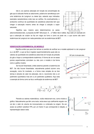 3
Isto é, se usamos adsorção em função da concentração de
gás que é colocado frente ao adsorvente, poderia ter semelhança com
uma isotérmica de Langmuir ou deste tipo, estando aqui indicados
exemplos característicos onde isso se verifica. Ou eventualmente, o
acréscimo contínuo da quantidade de substância adsorvida tem que
chegar à saturação mesmo antes de chegar à solução o vapor
saturante.
Significa que, mesmo para determinarmos os pares
adsorvente/adsorvato, a proposta de BET (Brunauer, E… e Teller) não é válida. Aqui está um exemplo em
que a adsorção de crípton se faz em negro de fumo e como se pode ver, o que ocorre são semi-
isotérmicas de Langmuir em nada parecidas com as isotérmicas de BET:
V
VE
ER
RI
IF
FI
IC
CA
AÇ
ÇÃ
ÃO
O E
EX
XP
PE
ER
RI
IM
ME
EN
NT
TA
AL
L D
DO
O M
MO
OD
DE
EL
LO
O
Significa então que para tirar teimas no sentido de verificar se o modelo aplicável é o de Langmuir
ou o de BET, o que se faz é registar experimentalmente quais são os
valores da quantidade de substância adsorvida em função da pressão
do gás e traçar a correspondente isotérmica. A forma de ver se esses
pontos experimentais coincidem ou não com o modelo é da forma
como o gráfico mostra.
Se houver linearidade, então estamos perante a isotérmica de
BET. Se não houver linearidade, naturalmente poderá ocorrer uma
excepção, como foi mostrado, e a forma mais simples de se tirar
teimas é através do valor de adsorção, isto é, recorrendo não a um
parâmetro quantitativo mas sim a um parâmetro qualitativo. Aqui esta
o exemplo da forma como se faz a verificação da isotérmica de BET:
Perante os valores matemáticos, vocês relacionam-nos, como mostra o
gráfico. Naturalmente que têm uma recta, recta essa cujo coeficiente angular vos
vai dar o valor do volume da monocamada e a ordenada na origem. Se por
acaso se preferir substituir P/P0 por um factor X que corresponde à relação, a
representação dada é esta:
 