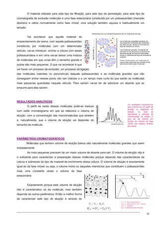30
O material utilizado para este tipo de filtração, para este tipo de permeação, para este tipo de
cromatografia de exclusão molecular é uma fase estacionária constituída por um polissacarídeo chamado
dextrano e utiliza normalmente como fase móvel, uma solução também aquosa e habitualmente um
tampão.
Vai acontecer que aquele material de
empacotamento da resina, com aquele polissacarídeo
constituído por moléculas com um determinado
retículo, vai-se introduzir, encher a coluna com esses
polissacarídeos e em cima vai-se deixar uma mistura
de moléculas em que umas têm o tamanho grande e
outras são mais pequenas. O que vai acontecer é que
vai haver um processo de exclusão, um processo de ligação
das moléculas inseridas no poro/retículo daquele polissacarídeo e as moléculas grandes que não
conseguem entrar nesses poros vão sair intactas e a um tempo mais curto do que sairão as moléculas
mais pequenas guardadas naquele retículo. Para saírem vai-se ter de adicionar um eluente que as
empurre para elas saírem.
R
RE
ES
SU
UL
LT
TA
AD
DO
OS
S A
AN
NA
AL
LÍ
ÍT
TI
IC
CO
OS
S
O perfil de saída dessas moléculas pode-se traduzir
num estilo cromatograma em que se relaciona o volume de
eluição, com a concentração das macromoléculas que existem
e, naturalmente, que o volume de eluição vai depender do
tamanho da molécula.
P
PA
AR
RÂ
ÂM
ME
ET
TR
RO
OS
S C
CR
RO
OM
MA
AT
TO
OG
GR
RÁ
ÁF
FI
IC
CO
OS
S
Moléculas que tenham volume de eluição baixos são naturalmente moléculas grandes que saem
imediatamente.
As mais pequenas precisam de um maior volume de eluente para sair. O volume de eluição não é
o suficiente para caracterizar a preparação dessas moléculas porque depende das características da
coluna e sobretudo do tipo de material de enchimento dessa coluna. O volume de eluição é exactamente
igual ao da fase móvel, ou seja, o volume morto ou daqueles interstícios que constituem o polissacarídeo
mais uma constante vezes o volume da fase
estacionária.
Exactamente porque este volume de eluição
não é característico só da molécula, mas também
depende de outros parâmetros. Então a melhor forma
de caracterizar este tipo de eluição é através do
 