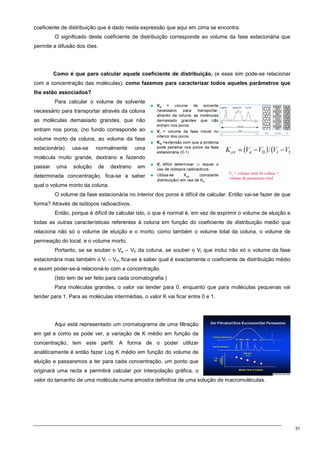 31
coeficiente de distribuição que é dado nesta expressão que aqui em cima se encontra.
O significado deste coeficiente de distribuição corresponde ao volume da fase estacionária que
permite a difusão dos iões.
Como é que para calcular aquele coeficiente de distribuição, (e esse sim pode-se relacionar
com a concentração das moléculas), como fazemos para caracterizar todos aqueles parâmetros que
lhe estão associados?
Para calcular o volume de solvente
necessário para transportar através da coluna
as moléculas demasiado grandes, que não
entram nos poros, (no fundo corresponde ao
volume morto da coluna, ao volume da fase
estacionária) usa-se normalmente uma
molécula muito grande, dextrano e fazendo
passar uma solução de dextrano em
determinada concentração, fica-se a saber
qual o volume morto da coluna.
O volume da fase estacionária no interior dos poros é difícil de calcular. Então vai-se fazer de que
forma? Através de isótopos radioactivos.
Então, porque é difícil de calcular isto, o que é normal é, em vez de exprimir o volume de eluição e
todas as outras características referentes à coluna em função do coeficiente de distribuição médio que
relaciona não só o volume de eluição e o morto, como também o volume total da coluna, o volume de
permeação do local, e o volume morto.
Portanto, se se souber o Ve – V0 da coluna, se souber o Vt que inclui não só o volume da fase
estacionária mas também o Vi – V0, fica-se a saber qual é exactamente o coeficiente de distribuição médio
e assim poder-se-á relacioná-lo com a concentração.
(Isto tem de ser feito para cada cromatografia.)
Para moléculas grandes, o valor vai tender para 0, enquanto que para moléculas pequenas vai
tender para 1. Para as moléculas intermédias, o valor K vai ficar entre 0 e 1.
Aqui está representado um cromatograma de uma filtração
em gel e como se pode ver, a variação de K médio em função da
concentração, tem este perfil. A forma de o poder utilizar
analiticamente é então fazer Log K médio em função do volume de
eluição e passaremos a ter para cada concentração, um ponto que
originará uma recta e permitirá calcular por interpolação gráfica, o
valor do tamanho de uma molécula numa amostra definitiva de uma solução de macromoléculas.
 