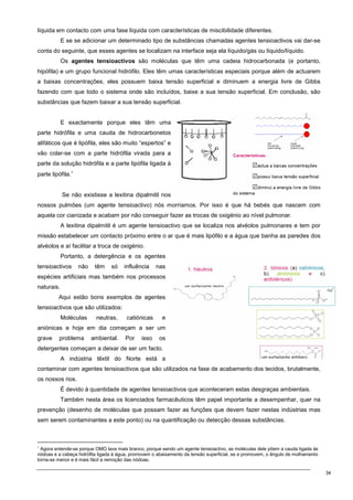 34
líquida em contacto com uma fase líquida com características de miscibilidade diferentes.
E se se adicionar um determinado tipo de substâncias chamadas agentes tensioactivos vai dar-se
conta do seguinte, que esses agentes se localizam na interface seja ela líquido/gás ou líquido/líquido.
Os agentes tensioactivos são moléculas que têm uma cadeia hidrocarbonada (e portanto,
hipófila) e um grupo funcional hidrófilo. Eles têm umas características especiais porque além de actuarem
a baixas concentrações, eles possuem baixa tensão superficial e diminuem a energia livre de Gibbs
fazendo com que todo o sistema onde são incluídos, baixe a sua tensão superficial. Em conclusão, são
substâncias que fazem baixar a sua tensão superficial.
E exactamente porque eles têm uma
parte hidrófila e uma cauda de hidrocarbonetos
alifáticos que é lipófila, eles são muito “espertos” e
vão colar-se com a parte hidrófila virada para a
parte da solução hidrófila e a parte lipófila ligada à
parte lipófila.∗
Se não existisse a lexitina dipalmitil nos
nossos pulmões (um agente tensioactivo) nós morríamos. Por isso é que há bebés que nascem com
aquela cor cianizada e acabam por não conseguir fazer as trocas de oxigénio ao nível pulmonar.
A lexitina dipalmitil é um agente tensioactivo que se localiza nos alvéolos pulmonares e tem por
missão estabelecer um contacto próximo entre o ar que é mais lipófilo e a água que banha as paredes dos
alvéolos e aí facilitar a troca de oxigénio.
Portanto, a detergência e os agentes
tensioactivos não têm só influência nas
espécies artificiais mas também nos processos
naturais.
Aqui estão bons exemplos de agentes
tensioactivos que são utilizados:
Moléculas neutras, catiónicas e
aniónicas e hoje em dia começam a ser um
grave problema ambiental. Por isso os
detergentes começam a deixar de ser um facto.
A indústria têxtil do Norte está a
contaminar com agentes tensioactivos que são utilizados na fase de acabamento dos tecidos, brutalmente,
os nossos rios.
É devido à quantidade de agentes tensioactivos que aconteceram estas desgraças ambientais.
Também nesta área os licenciados farmacêuticos têm papel importante a desempenhar, quer na
prevenção (desenho de moléculas que possam fazer as funções que devem fazer nestas indústrias mas
sem serem contaminantes a este ponto) ou na quantificação ou detecção dessas substâncias.
∗
Agora entende-se porque OMO lava mais branco, porque sendo um agente tensioactivo, as moléculas dele põem a cauda ligada às
nódoas e a cabeça hidrófila ligada à água, promovem o abaixamento da tensão superficial, se a promovem, o ângulo de molhamento
torna-se menor e é mais fácil a remoção das nódoas.
 