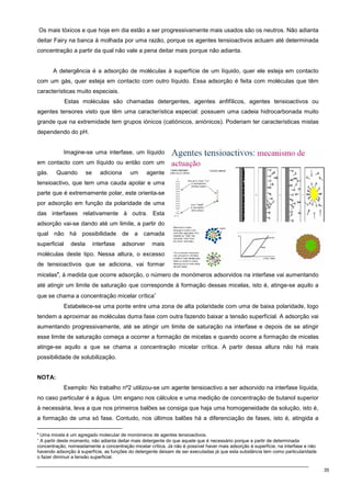 35
Os mais tóxicos e que hoje em dia estão a ser progressivamente mais usados são os neutros. Não adianta
deitar Fairy na banca à molhada por uma razão, porque os agentes tensioactivos actuam até determinada
concentração a partir da qual não vale a pena deitar mais porque não adianta.
A detergência é a adsorção de moléculas à superfície de um líquido, quer ele esteja em contacto
com um gás, quer esteja em contacto com outro líquido. Essa adsorção é feita com moléculas que têm
características muito especiais.
Estas moléculas são chamadas detergentes, agentes anfifílicos, agentes tensioactivos ou
agentes tensores visto que têm uma característica especial: possuem uma cadeia hidrocarbonada muito
grande que na extremidade tem grupos iónicos (catiónicos, aniónicos). Poderiam ter características mistas
dependendo do pH.
Imagine-se uma interfase, um líquido
em contacto com um líquido ou então com um
gás. Quando se adiciona um agente
tensioactivo, que tem uma cauda apolar e uma
parte que é extremamente polar, este orienta-se
por adsorção em função da polaridade de uma
das interfases relativamente à outra. Esta
adsorção vai-se dando até um limite, a partir do
qual não há possibilidade de a camada
superficial desta interfase adsorver mais
moléculas deste tipo. Nessa altura, o excesso
de tensioactivos que se adiciona, vai formar
micelas•
, à medida que ocorre adsorção, o número de monómeros adsorvidos na interfase vai aumentando
até atingir um limite de saturação que corresponde à formação dessas micelas, isto é, atinge-se aquilo a
que se chama a concentração micelar crítica∗
Estabelece-se uma ponte entre uma zona de alta polaridade com uma de baixa polaridade, logo
tendem a aproximar as moléculas duma fase com outra fazendo baixar a tensão superfícial. A adsorção vai
aumentando progressivamente, até se atingir um limite de saturação na interfase e depois de se atingir
esse limite de saturação começa a ocorrer a formação de micelas e quando ocorre a formação de micelas
atinge-se aquilo a que se chama a concentração micelar crítica. A partir dessa altura não há mais
possibilidade de solubilização.
NOTA:
Exemplo: No trabalho nº2 utilizou-se um agente tensioactivo a ser adsorvido na interfase líquida,
no caso particular é a água. Um engano nos cálculos e uma medição de concentração de butanol superior
à necessária, leva a que nos primeiros balões se consiga que haja uma homogeneidade da solução, isto é,
a formação de uma só fase. Contudo, nos últimos balões há a diferenciação de fases, isto é, atingida a
•
Uma micela é um agregado molecular de monómeros de agentes tensioactivos.
∗
A partir deste momento, não adianta deitar mais detergente do que aquele que é necessário porque a partir de determinada
concentração, nomeadamente a concentração micelar crítica. Já não é possível haver mais adsorção à superfície, na interfase e não
havendo adsorção à superfície, as funções do detergente deixam de ser executadas já que esta substância tem como particularidade
o fazer diminuir a tensão superficial.
 