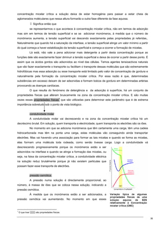 36
concentração micelar crítica a solução deixa de estar homogénia para passar a estar cheia de
aglomerados moléculares que nessa altura formarão a outra fase diferente da fase aquosa.
⇓ Significa então que
se representarmos o que acontece à concentração micelar crítica, não em termos de adsorção
mas sim em termos de tensão superficial e se se adicionar monómeros, à medida que o número de
monómeros aumenta, a tensão superficial vai descendo exactamente pelas propriedades já referidas,.
Naturalmente que quando há a saturação da interfase, a tensão superficial atinge um valor mínimo a partir
do qual começa a haver estabilização da tensão superficial e começa a ocorrer a formação de micelas.
Lá está, não vale a pena adicionar mais detergente a partir desta concentração porque as
funções dele são exactamente fazer diminuir a tensão superficial e deixa de ocorrer a partir desse ponto. É
assim que os ácidos gordos são adsorvidos ao nível das células. Temos agentes tensioactivos naturais
que vão fazer exactamente o transporte ou facilitam o transporte dessas moléculas que são extremamente
hidrofóbicas mas essa adsorção ou esse transporte está limitado pelo valor de concentração de gordura e
naturalmente pela formação da concentração micelar crítica. Por essa razão é que, determinadas
substâncias em excesso deixam de ser adsorvidas e formam bolcos de gordura em determinadas artérias
provocando as doenças cardíacas.
O que resulta do fenómeno de detergência e da adsorção à superfície, há um conjunto de
propriedades físicas que alteram bruscamente na zona da concentração micelar crítica. E são muitas
vezes essas propriedades físicas
1
que são utilizadas para determinar este parâmetro que é de extrema
importância sobretudo sob o ponto de vista biológico.
condutividade molar
A condutividade molar vai decrescendo e na zona da concentração micelar crítica há um
decréscimo brutal. Em solução, quem transporta a electricidade, quem transporta os electrões são os iões.
No momento em que se adiciona monómeros que têm certamente uma carga, têm uma cadeia
hidrocarbonada mas têm na ponta uma carga, estas moléculas vão conseguindo ainda transportar
electrões. Mas vai havendo uma associação para formar as tais micelas e quando se forma as micelas,
elas formam uma molécula toda rodeada, como senão tivesse carga. Logo a condutividade vá
descrescendo progressivamente porque os monómeros estão a ser
adsorvidos na interfase e quando se atinge a formação das micelas, ou
seja, na faixa da concentração micelar crítica, a condutividade eléctrica
na solução reduz brutalmente porque já não existem particulas que
possam fazer esse transporte de electrões.
pressão osmótica.
A pressão numa solução é directamente proporcional, ao
número, à massa de iões que se coloca nessa solução, indicando a
pressão osmótica.
À medida que os monómeros estão a ser adicionados, a
pressão osmótica vai aumentando. No momento em que esses
1
O que tiver ------- são propriedades físicas
 