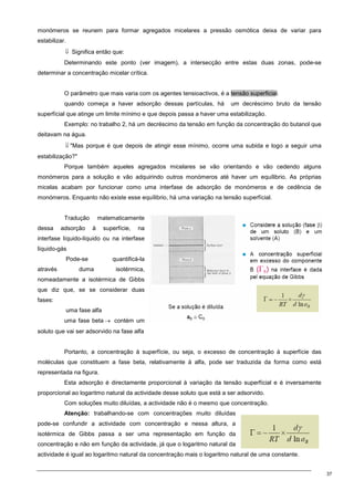 37
monómeros se reunem para formar agregados micelares a pressão osmótica deixa de variar para
estabilizar.
⇓ Significa então que:
Determinando este ponto (ver imagem), a intersecção entre estas duas zonas, pode-se
determinar a concentração micelar crítica.
O parâmetro que mais varia com os agentes tensioactivos, é a tensão superficial.
quando começa a haver adsorção dessas partículas, há um decréscimo bruto da tensão
superfícial que atinge um limite mínimo e que depois passa a haver uma estabilização.
Exemplo: no trabalho 2, há um decréscimo da tensão em função da concentração do butanol que
deitavam na água.
⇓ Mas porque é que depois de atingir esse mínimo, ocorre uma subida e logo a seguir uma
estabilização?
Porque também aqueles agregados micelares se vão orientando e vão cedendo alguns
monómeros para a solução e vão adquirindo outros monómeros até haver um equílibrio. As próprias
micelas acabam por funcionar como uma interfase de adsorção de monómeros e de cedência de
monómeros. Enquanto não existe esse equílibrio, há uma variação na tensão superfícial.
Tradução matematicamente
dessa adsorção à superfície, na
interfase líquido-líquido ou na interfase
líquido-gás
Pode-se quantificá-la
através duma isotérmica,
nomeadamente a isotérmica de Gibbs
que diz que, se se considerar duas
fases:
uma fase alfa
uma fase beta → contém um
soluto que vai ser adsorvido na fase alfa
Portanto, a concentração à superfície, ou seja, o excesso de concentração à superfície das
moléculas que constituem a fase beta, relativamente à alfa, pode ser traduzida da forma como está
representada na figura.
Esta adsorção é directamente proporcional à variação da tensão superfícial e é inversamente
proporcional ao logaritmo natural da actividade desse soluto que está a ser adsorvido.
Com soluções muito diluídas, a actividade não é o mesmo que concentração.
Atenção: trabalhando-se com concentrações muito diluídas
pode-se confundir a actividade com concentração e nessa altura, a
isotérmica de Gibbs passa a ser uma representação em função da
concentração e não em função da actividade, já que o logaritmo natural da
actividade é igual ao logaritmo natural da concentração mais o logaritmo natural de uma constante.
 