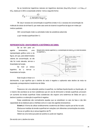 38
Se se transformar logaritmos naturais em logaritmos decimais (lnaB=lnCB+lncont e d lnaB ≅ d
lnCB, basta por 2.303 e a expressão anterior toma a seguinte forma:
ΓB (tau)= excesso de concentração à superfície (moles m-2); o excesso de concentração de
molécula de soluto da tal fase B, que neste caso seria do butanol à superfície da água em moles por
metros quadrado.
CB= concentração molar ou actividade molar da substância adsorvida
γ (pi)= tensão superficial (Nm-1)
R
RE
EP
PR
RE
ES
SE
EN
NT
TA
AÇ
ÇÃ
ÃO
O G
GR
RA
AF
FI
IC
CA
AM
ME
EN
NT
TE
E A
A I
IS
SO
OT
TÉ
ÉR
RM
MI
IC
CA
A D
DE
E G
GI
IB
BB
BS
S.
.
Se se tem para um
agente tensioactivo, uma
representação gráfica como a da
figura, em que, para determinados
valores de concentração, se ela
não for muito elevada, tem-se a
linearidade da função.
Se tiver pi versus
logaritmo de c tem-se a
linearidade da função.
Esta função é linear e é
decrescente, o que significa que o declive da recta é negativo e aplicando este declive da recta na
expressão correspondente à isotérmica de Gibbs
↓
Passa-se a ter uma adsorção positiva à superfície, na interfase líquido-líquido ou líquido-gás. Já
o mesmo não acontece se se tiver substâncias que em vez de diminuirem a tensão superficial, provocam
um aumento da tensão superficial. Estas substâncias vão originar uma isotérmica de Gibbs em que o
declive é positivo e a adsorção à superfície é negativa.
Estas substâncias são normalmente aquelas que se solubilizam no seio da fase e não têm
capacidade de se deslocar para a interfase como é o caso dos agentes tensioactivos.
EXEMPLO: A forma de utilizar analiticamente a isotérmica de Gibbs é aquilo que se faz na aula:
Efectua-se medidas de tensão superficial em soluções com diferentes concentrações de soluto.
Faz-se um gráfico de pi versus logaritmo de PV
Obtem-se uma recta que pode ser positiva ou pode ser negativa.
De acordo com o declive da recta:
 