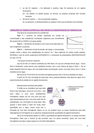 39
 se ele for negativo → há adsorção é positiva, logo há presença de um agente
tensioactivo.
Ex.: Os sabões, os ácidos gordos, as aminas, as próprias proteínas têm funções
tensoras.
 Se ele for positivo → há uma adsorção negativa.
Ex.:os açúcares, os polissacarídeos ou qualquer coisa que se dissolva numa solução.
V
VA
AR
RI
IA
AÇ
ÇÕ
ÕE
ES
S D
DA
A T
TE
EN
NS
SÃ
ÃO
O S
SU
UP
PE
ER
RF
FI
IC
CI
IA
AL
L E
EM
M F
FU
UN
NÇ
ÇÃ
ÃO
O D
DA
A C
CO
ON
NC
CE
EN
NT
TR
RA
AÇ
ÇÃ
ÃO
O D
DE
E T
TE
EN
NS
SI
IO
OA
AC
CT
TI
IV
VO
O
Três tipos de comportamento de substâncias.
Tipo 1 → aumento da tensão superficial em função da
concentração e são substâncias (compostos orgânicos) que normalmente
têm grupos OH ou COOH e um grupo apolar;
Tipo 2 → decréscimo da tensão é uma coisa muito atenuada; Ex.:
sais inorgânicos e sacarose
Tipo 3 → decréscimo brutal da tensão até atingir a concentração
micelar crítica e depois uma estabilização da mesma. Ex.: Sais orgânicos de cadeia média (sabões,
RCOONa+); sais de amóni quaternário [(CH3)3RN+Cl -]; compostos de polioxietileno [R(OCH2CH2)nOH
em que n=5-15]
↓ Os grupo funcionais, signicam:
que se se fizer um sitema constituido por três fases, em que por exemplo temos água, noutro
fenol e finalmente, noutro temos uma substância tensora, isto é uma mistura de água e fenol → Se se
tentar dissolver fenol em água, até uma determinada concentração, temos uma fase única, isto é, o fenol
solubiliza-se em água.:
Até cerca de 7% de fenol há uma fase homogénea porque todo o fenol se solubiliza em água.
A partir de 7% há a formação de duas fase, não é possível dissolver mais fenol em água. Só é
possível através da adição de um agente tensioactivo.
Atenção tentar perceber pelo gráfico….
E então se se considerar que aqui está
fenol e aqui está água, vai-se ter uma zona → esa
zona daqui é uma zona perfeitamente
homogénea, depois vou ter uma zona que aqui
está representada por isto, uma zona onde não há
solubilização, há a formação de duas fases. Mas
quando o fenol passa a estar em muito maior
quantidade que a água, ocorre outra vez a
formação de uma fase homogénea. Agora, se eu me localizar aqui, eu posso transformar esta fase
heterogénea em homogénea se eu adicionar progressivamente quantidades de agente tensioactivo.
Se eu for aumentando desde 0 a 100% a quantidade de agente tensioactivo, eu atingo uma fese
homogénea. Claro que o mesmo já não acontece aqui. Eu posso aumentar, passo por uma fase
homogénea mas logo a seguir passo por uma fase heterogénea.
 