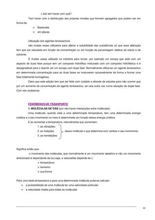 40
↓ Isto tem haver com quê?
Tem haver com a distribuição das próprias micelas que formam agregados que podem ser em
forma de:
 Bastonete
 em placas.
Utilização dos agentes tensioactivos
são muitas vezes utilizados para alterar a solubilidade das substâncias só que essa alteração
tem que ser estudada em função da concentração ou em função da percentagem relativa de soluto e de
solvente.
É muitas vezes utilizada na indústria para tornar, por exemplo um xarope que está com um
aspecto de duas fase porque tem um composto hidrofílico misturado com um composto hidrofóbico e é
desagradável para o doente ver um xarope com duas fase. Normalmente utiliza-se um agente tensioactivo
em determinada concentração para as duas fases se misturarem razoavelmente de forma a formar uma
fase totalmente homogénea.
Claro que esta adição tem que ser feita com cuidado e através de estudos para não ocorrer que
por um aumento de concentração de agente tensioactivo, se caia outra vez numa situação de dupla fase.
Com isto acabamos
F
FE
EN
NÓ
ÓM
ME
EN
NO
OS
S D
DE
E T
TR
RA
AN
NS
SP
PO
OR
RT
TE
E
1. MOLÉCULAS DE GÁS (por não haver interacções entre moléculas)
Uma molécula, quando está a uma determinada temperatura, tem uma determinada energia
cinética e o seu movimento no meio é determinado em função dessa energia cinética.
E ao aumentar a temperatura, naturalmente que aumentam:
1. as vibrações;
2. as rotações; dessa molécula o que determina com certeza o seu movimento.
3. as translações
Significa então que:
o movimento das moléculas, que normalmente é um movimento aleatório e não um movimento
direcionado é dependente da (ou seja, a velociadde depende de ):
 temperatura
 tamanho
 sua forma
Para uma dada temperatura e para uma determinada molécula pode-se calcular:
 a probabilidade de uma molécula ter uma velocidade particular
 a velocidade média para todas as moléculas
 