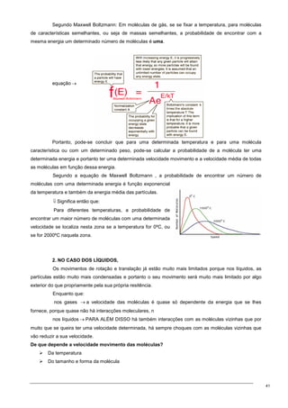 41
Segundo Maxwell Boltzmann: Em moléculas de gás, se se fixar a temperatura, para moléculas
de características semelhantes, ou seja de massas semelhantes, a probabilidade de encontrar com a
mesma energia um determinado número de moléculas é uma.
equação →
Portanto, pode-se concluir que para uma determinada temperatura e para uma molécula
característica ou com um determinado peso, pode-se calcular a probabilidade de a molécula ter uma
determinada energia e portanto ter uma determinada velocidade movimento e a velocidade média de todas
as moléculas em função dessa energia.
Segundo a equação de Maxwell Boltzmann , a probabilidade de encontrar um número de
moléculas com uma determinada energia é função exponencial
da temperatura e também da energia média das partículas.
⇓ Significa então que:
Para diferentes temperaturas, a probabilidade de
encontrar um maior número de moléculas com uma determinada
velocidade se localiza nesta zona se a temperatura for 0ºC, ou
se for 2000ºC naquela zona.
2. NO CASO DOS LÍQUIDOS,
Os movimentos de rotação e translação já estão muito mais limitados porque nos líquidos, as
partículas estão muito mais condensadas e portanto o seu movimento será muito mais limitado por algo
exterior do que propriamente pela sua própria resitência.
Enquanto que:
nos gases → a velocidade das moléculas é quase só dependente da energia que se lhes
fornece, porque quase não há interacções moleculares, n
nos líquidos → PARA ALÉM DISSO há também interacções com as moléculas vizinhas que por
muito que se queira ter uma velocidade determinada, há sempre choques com as moléculas vizinhas que
vão reduzir a sua velocidade.
De que depende a velocidade movimento das moléculas?
 Da temperatura
 Do tamanho e forma da molécula
 