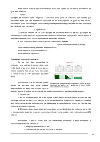 42
Nota: formas esféricas vão ter movimentos muito mais rápidos do que formas assimétricas de
igual peso molecular.
↓ Porquê
Exemplo: se fossemos todos magrinhos e fossemos entrar para um autocarro, com certeza que
entravamos todos com uma determinada velocidade. Se por acaso aparece um gordo no meio de nós,
naturalmente que a velocidade já é condicionada por essa pessoa conseguir encaixar no meio do magros
que vão entrar para o autocarro.
↓ significa que:
Quando se adiciona um sal a uma solução, há inicialmente formação de iões, que depois de
solvatarem vão formar partículas de determinado tamanho que consoante a temperatura, vão-se difundir a
velocidade diferentes, isto é, vão-se movimentar a velocidades diferentes.
E esse movimento aleatório das moléculas é denominado difusão
⇓ pode ocorrer por diversas questões:
Pode ser resultante de gradientes de concentração;
Pode ser função do potencial eléctrico;
Pode ser função da pressão.
Voltando ao exemplo do autocarro:
Se se tiver duas populações de
moléculas ( uma parte verde escuro e outa parte
verde claro), e se forem todas a entrar para o
mesmo autocarro, nota-se que numa zona estão
os verdes escuros e noutra zona estão os verdes
claros.
Naturalmente que as pessoas quando
entram no autocarro, vão tentar procurar
aleatoriamente um local mais cómodo para se
poderem agarrar. E então o que acontece é que se vão misturando com aquelas que já lá existem.
⇓ Significa que:
1. Ao fim de algum tempo, se se for registar o perfil de concentração dessas substâncias, das
verdes escuras que entraram numa paragem, e das verdes claras que já lá estavam, dá-se conta que esse
perfil de concentração das verdes escuras vai decrescendo a esquerda para a direita , ao contrário das
verdes claras que vão crescendo.
2. Chegado a determinada altura, ao fim de algum tempo, já está tudo tão misturado que já não
se consigue saber quais são os verdes escuros que entraram numa paragem e os verdes claros que já lá
estavam.
Conclusão: a difusão ocorre com um determinado movimento e esse movimento é
perfeitamente aleatório e é função da:
 energia que cada molécula tem
 probabilidade que ela tem de ocupar os espaços.
 