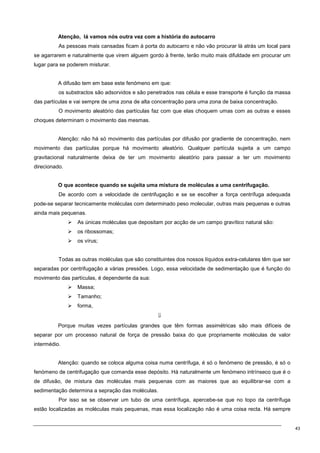 43
Atenção, lá vamos nós outra vez com a história do autocarro
As pessoas mais cansadas ficam à porta do autocarro e não vão procurar lá atrás um local para
se agarrarem e naturalmente que virem alguem gordo à frente, terão muito mais difuldade em procurar um
lugar para se poderem misturar.
A difusão tem em base este fenómeno em que:
os substractos são adsorvidos e são penetrados nas célula e esse transporte é função da massa
das partículas e vai sempre de uma zona de alta concentração para uma zona de baixa concentração.
O movimento aleatório das partículas faz com que elas choquem umas com as outras e esses
choques determinam o movimento das mesmas.
Atenção: não há só movimento das partículas por difusão por gradiente de concentração, nem
movimento das partículas porque há movimento aleatório. Qualquer partícula sujeita a um campo
gravitacional naturalmente deixa de ter um movimento aleatório para passar a ter um movimento
direcionado.
O que acontece quando se sujeita uma mistura de moléculas a uma centrifugação.
De acordo com a velocidade de centrifugação e se se escolher a força centrífuga adequada
pode-se separar tecnicamente moléculas com determinado peso molecular, outras mais pequenas e outras
ainda mais pequenas.
 As únicas moléculas que depositam por acção de um campo gravítico natural são:
 os ribossomas;
 os vírus;
Todas as outras moléculas que são constituintes dos nossos líquidos extra-celulares têm que ser
separadas por centrifugação a várias pressões. Logo, essa velocidade de sedimentação que é função do
movimento das partículas, é dependente da sua:
 Massa;
 Tamanho;
 forma,
⇓
Porque muitas vezes partículas grandes que têm formas assimétricas são mais difíceis de
separar por um processo natural de força de pressão baixa do que propriamente moléculas de valor
intermédio.
Atenção: quando se coloca alguma coisa numa centrífuga, é só o fenómeno de pressão, é só o
fenómeno de centrifugação que comanda esse depósito. Há naturalmente um fenómeno intrínseco que é o
de difusão, de mistura das moléculas mais pequenas com as maiores que ao equilibrar-se com a
sedimentação determina a sepração das moléculas.
Por isso se se observar um tubo de uma centrífuga, apercebe-se que no topo da centrífuga
estão localizadas as moléculas mais pequenas, mas essa localização não é uma coisa recta. Há sempre
 