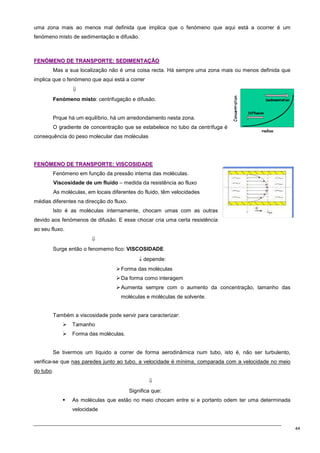 44
uma zona mais ao menos mal definida que implica que o fenómeno que aqui está a ocorrer é um
fenómeno misto de sedimentação e difusão.
F
FE
EN
NÓ
ÓM
ME
EN
NO
O D
DE
E T
TR
RA
AN
NS
SP
PO
OR
RT
TE
E:
: S
SE
ED
DI
IM
ME
EN
NT
TA
AÇ
ÇÃ
ÃO
O
Mas a sua localização não é uma coisa recta. Há sempre uma zona mais ou menos definida que
implica que o fenómeno que aqui está a correr
⇓
Fenómeno misto: centrifugação e difusão.
Prque há um equilíbrio, há um arredondamento nesta zona.
O gradiente de concentração que se estabelece no tubo da centrífuga é
consequência do peso molecular das moléculas
F
FE
EN
NÓ
ÓM
ME
EN
NO
O D
DE
E T
TR
RA
AN
NS
SP
PO
OR
RT
TE
E:
: V
VI
IS
SC
CO
OS
SI
ID
DA
AD
DE
E
Fenómeno em função da pressão interna das moléculas.
Viscosidade de um fluido – medida da resistência ao fluxo
As moléculas, em locais diferentes do fluido, têm velocidades
médias diferentes na direcção do fluxo.
Isto é as moléculas internamente, chocam umas com as outras
devido aos fenómenos de difusão. E esse chocar cria uma certa resistência
ao seu fluxo.
⇓
Surge então o fenomemo fico: VISCOSIDADE
↓ depende:
Forma das moléculas
Da forma como interagem
Aumenta sempre com o aumento da concentração, tamanho das
moléculas e moléculas de solvente.
Também a viscosidade pode servir para caracterizar:
 Tamanho
 Forma das moléculas.
Se tivermos um líquido a correr de forma aerodinâmica num tubo, isto é, não ser turbulento,
verifica-se que nas paredes junto ao tubo, a velocidade é mínima, comparada com a velocidade no meio
do tubo.
⇓
Significa que:
 As moléculas que estão no meio chocam entre si e portanto odem ter uma determinada
velocidade
 