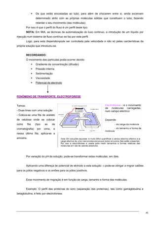 45
 Os que estão encostadas ao tubo, para além de chocarem entre si, ainda excercem
determinado atrito com as próprias moléculas sólidas que constituem o tubo, fazendo
retardar o seu movimento (das moléculas)
Por isso é que o perfil do fluxo é um perfil deste tipo.
NOTA: Em MIA, as técnicas de automatização do luxo continuo, a introdução de um líquido por
injecção num sistema de fluxo contínuo se faz por este perfil.
Logo, para esta dispersãonpode ser controlada pela velocidade e não só pelas carcterísticas da
própria solução que introduziu-se.
RECORDANDO:
O movimento das partículas podia ocorrer devido:
 Gradiente de concentração (difusão)
 Pressão interna
 Sedimentação
 Viscosidade
 Potencial de electrodo
F
FE
EN
NÓ
ÓM
ME
EN
NO
O D
DE
E T
TR
RA
AN
NS
SP
PO
OR
RT
TE
E:
: E
EL
LE
EC
CT
TR
RO
OF
FO
OR
RE
ES
SE
E
Temos:
- Duas tinas com uma solução
- Coloca-se uma fita de acetato
de celulose onde se colocar
outra fita (tipo as de
cromatografia) por cima, e
nessa última fita, aplica-se a
amostra.
Por variação do pH da solução, pode-se transformar estas moléculas, em iões.
Aplicando uma difereça de potencial de elctrodo a esta solução → pode-se obrigar a migrar catiões
para os pólos negativos e os aniões para os pólos positivos.
Esse movimento de migração é em função da carga, tamanho e forma das moléculas.
Exemplo: O perfil das proteínas do soro (separação das proteínas), tais como gamaglobulina e
betaglobulina, é feito por electroforese.
 