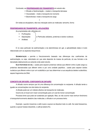 46
Conclusão: as P
PR
RO
OP
PR
RI
IE
ED
DA
AD
DE
ES
S D
DO
O T
TR
RA
AN
NS
SP
PO
OR
RT
TE
E em estudo são:
 Difusão e Sedimentação – medem o transporte demassa
 Viscosidade – mede o transporte de momento
 Electroforese- mede o transporte de carga
↓
Em todas as situaçãoers, dão-nos indicação sobre as moléculas: tamanho, forma
P
PR
RO
OP
PR
RI
IE
ED
DA
AD
DE
ES
S D
DE
E T
TR
RA
AN
NS
SP
PO
OR
RT
TE
E:
: A
AP
PL
LI
IC
CA
AÇ
ÇÕ
ÕE
ES
S
As propriedades são utilizadas em:
 Purificações
 Separações· Partículas celulares, proteínas e ácidos nucleicos
 Análises
E no caso particular da sedimentação e da electroforese em gel, a aplicabilidade deles é muito
relacionada com os aspectos bioquímicos.
SEDIMENTAÇÃO – permite o fraccionamento baseado nas diferenças dos coeficientes de
sedimentação, ou seja, velocidade em que esta depende da massa da partícula, do seu formato e da
densidade relativamente ao solvente onde está incluído.
ELECTROFORESE DE GEL – usada para separar proteínas nativas que diferem entre si pela carga ou
proteínas desnaturadas que diferem entre si por uma unidade peptídica ; usada para separar ácidos
nucleicos que diferem entre si por um nucleótido e por isso determinar a sua sequência destes nucleotídos;
separa fragmentos de DNA
C
CO
ON
NC
CE
EI
IT
TO
O D
DE
E D
DI
IF
FU
US
SÃ
ÃO
O:
: C
CO
OE
EF
FI
IC
CI
IE
EN
NT
TE
E D
DE
E D
DI
IF
FU
US
SÃ
ÃO
O
A difusão ocorre sempre que há uma diferença de concentração no recipiente. A difusão tende a
igualar as concentrações nos dois lados do recipiente.
A difusão pode ser um método efectivo de transporte de moléculas.
Ocorre de um local com maoir concentração para um ocal de menor concentração
Processo lento que pode ser acelarado por agitação. Mas, se não ocorrer mais nenhum fenómeno
o transporte/movimento aleatório das moléculas, a difusão é um processo lento.
Exemplo.: quando mexemos o café é para o açúcar se dissolver todo no café. Se nada fizessemos,
quando o açúcar tiveese dissolvido, o café já estaria frio.
 