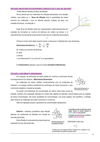 47
D
DI
IF
FU
US
SÃ
ÃO
O E
EM
M E
ES
ST
TA
AD
DO
O E
ES
ST
TA
AC
CI
IO
ON
NÁ
ÁR
RI
IO
O:
:C
CO
ON
NC
CE
EI
IT
TO
O D
DE
E F
FL
LU
UX
XO
O D
DE
E D
DI
IF
FU
US
SÃ
ÃO
O
Pode faze-se através do fluxo de difusão.
Se se admitir que as moléculas em solução atravessam uma secção
unitária, num plano yz. ⇒ fluxo de difusão será a quantidade de soluto
(numero de moléculas ) que se difunde através unidade de área, por
unidade de tempo, na direcção x.
Esse fluxo de difusão pode ser representado matematicamente por
variação de m(massa ou numero de átomos) em ordem ao tempo, e é
naturakmente inversamente propocional à área que as moléculas atravessam.
⇓
O fluxo é muito mais rápdo quanto menor a aréa que a molécula tem que atravessar
EXPRESSÃO MATEMÁTICA:
dt
dM
A
1
t
.
A
M
J ×
=
=
M- massa (ou número de átomos)
A- área
t- tempo
J- em átomos/cm
2
.s ou mol /cm
2
.s ou equivalente
É CONSEQUÊNCIA daquilo a que se chama MOVIMENTO BROWNIANO.
D
DI
IF
FU
US
SÃ
ÃO
O E
E M
MO
OV
VI
IM
ME
EN
NT
TO
O B
BR
RO
OW
WN
NI
IA
AN
NO
O
Em solução, as partículas de soluto estão em contínuo movimento devido
à energia térmica do sistema = Movimento Browniano.
As moléculas de soluto colidem continuamente com as moléculas de
solvente e a energia cinética transferida às partículas de soluto provocam o seu
movimento aleatório, através da solução.
Se existir uma diferença de concentração de soluto entre duas zonas da
solução, existirá uma migração (difusão) do soluto das regiões de elevada concentração para as regiões
de baixa concentração, até haver igualdade de concentração, nas duas regiões. No equilíbrio, a difusão
pára embora as moléculas de soluto continuem a mover-se.
Não há migração porque o gradiente de concentração desaparece.
EINSTEN → resolveu quantificar esta difusão
(através do coeficiente de difusão) em função do
raio das partículas.
Esta difusão é inversamente proporcional ao
quadrado do raio das partículas.
 
