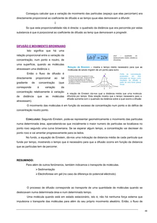 48
Conseguiu calcular que a variação de movimento das partículas (espaço que elas percorriam) era
directamente proporcional ao coeficiente de difusão e ao tempo quue elas demoravam a difundir.
⇓
So que esta proporcionalidade não é directa: o quadrado da distância que era percorrida por estas
substancia é que é porpocional ao coeficiente de difusão ao temp que demoravam a progredir.
D
DI
IF
FU
US
SÃ
ÃO
O E
E M
MO
OV
VI
IM
ME
EN
NT
TO
O B
BR
RO
OW
WN
NI
IA
AN
NO
O
Isto significa que há uma
relação proporcional entre a variação da
concentração, num ponto e noutro, de
uma superfície, quando as moléculas
atravessam uma distância x.
Então o fluxo de difusão é
directamente proporcional ao tal
gradiente de concentração (que
corresponde à variação da
concentração relativamente à variação
de distância que as moléculas
atravessam).
O movimento das moléculas é em função do excesso de concentração num ponto e do défice de
concentração noutro ponto.
CONCLUSÃO: Segundo Einstein, pode-se representar geometricamente o movimento das partículas
numa determinada área, apercebendo-se que inicialmente o maior numero de partículas se localizava no
ponto roxo segundo uma curva browniana. Se se esperar algum tempo, a concentração vai decreser do
ponto roxo e vai amentar progressvamente para os lados.
No fundo, a equação de Einstein, dá-nos uma indicação da distancia média de cada partícula que
funde por tempo, mostrando o tempo que é necessário para que a difusão ocorra em função da distancia
que as partículas tem de percorrer.
R
RE
ES
SU
UM
MI
IN
ND
DO
O:
:
Para além de outros fenómenos, também indicamos o transporte de moléculas.
Sedimentação
Electroforese em gel (no caso da diferença do potencial eléctrodo)
O processo de difusão corresponde ao transporte de uma quantidade de moléculas quando se
deslocavam numa determinada área e num determinado tempo.
Uma molécula quando está em estado estacionário, isto é, não há nenhuma força externa que
impulsiona o transporte das moléculas para além do seu próprio movimento aleatório. Então, o fluxo de
 