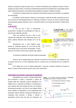 49
difusão é constante ao longo do tempo, isto é, o número de moléculas que se desloca é sempre o mesmo,
qualquer que seja o tempo. E esse fluxo é directamente proporcional ao gradiente de concentração quando
estas moléculas atravessam uma indeterminada substância e segundo a relação de Einstein.
O quadrado do deslocamento das moléculas é directamente proporcional à difusão e ao gradiente
de concentração.
Um britânico, quando estava a observar ao microscópio, a partícula de pólen, apercebeu-se que o
seu movimento se fazia aleatoriamente com moléculas a chocarem, mas com as outras e ocupando espao
sucessivamente espaços diferentes. Isto é o movimento fazia-se num sentido demorando um determinado
tempo.
1
1ª
ªL
LE
EI
I D
DE
E F
FI
IC
CK
K
A 1ªlei diz que o fluxo é directamente
proporcional à variação da concentração em ordem ao
percurso das moléculas executem.
Claro que, sabendo nós que o fluxo é uma
variação das moléculas numa determinada área e de
tempo, pode-se relacionar esta variação com a lei de
Fick.
Naturalmente que o sinal negativo surge,
porque as moléculas passam de uma zona de alta
concentração para uma de baixa concentração. O fluxo
acaba por ser positivo embora essa variação seja negativa.
O conceito de coeficiente de difusão resulta da expressão:
Pode ser útil na caracterização das moléculas, do percurso e da sua forma. As unidades em que
se exprime são cm
2
/s ou m
2
/min (significado físico é o percurso que as moléculas têm por unidade de
tempo).
É de realçar que se for um estado estacionário, o percurso é sempre constante em função do
tempo. O mesmo já não acontece quando o fluxo não é estacionário.
C
CO
OE
EF
FI
IC
CI
IE
EN
NT
TE
E D
DE
E D
DI
IF
FU
US
SÃ
ÃO
O:
: E
EQ
QU
UA
AÇ
ÇÃ
ÃO
O D
DE
E A
AR
RR
RH
HE
EN
NI
IU
US
S
Naturalmente que, sendo a difusão determinada
pelo movimento e sendo o movimento o cálculo da
energia média das moléculas, pode-se estabelecer uma
relação entre o coeficiente de difusão e a temperatura a
que o sistema está. Esta reacção química é um processo
termicamente activado e por isso há uma relação directa
entre a difusão e a temperatura. E se se logaritmizar esta
expressão, pode-se calcular a energia de activação que é
necessária para promover a difusão e calcular a
temperatura mínima para que haja um decréscimo da
 
