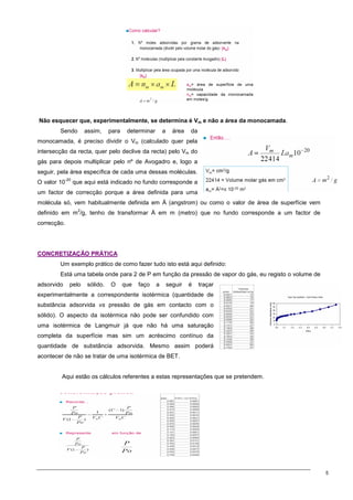 5
Não esquecer que, experimentalmente, se determina é Vm e não a área da monocamada.
Sendo assim, para determinar a área da
monocamada, é preciso dividir o Vm (calculado quer pela
intersecção da recta, quer pelo declive da recta) pelo Vm do
gás para depois multiplicar pelo nº de Avogadro e, logo a
seguir, pela área específica de cada uma dessas moléculas.
O valor 10
-20
que aqui está indicado no fundo corresponde a
um factor de correcção porque a área definida para uma
molécula só, vem habitualmente definida em Å (angstrom) ou como o valor de área de superfície vem
definido em m
2
/g, tenho de transformar Å em m (metro) que no fundo corresponde a um factor de
correcção.
C
CO
ON
NC
CR
RE
ET
TI
IZ
ZA
AÇ
ÇÃ
ÃO
O P
PR
RÁ
ÁT
TI
IC
CA
A
Um exemplo prático de como fazer tudo isto está aqui definido:
Está uma tabela onde para 2 de P em função da pressão de vapor do gás, eu registo o volume de
adsorvido pelo sólido. O que faço a seguir é traçar
experimentalmente a correspondente isotérmica (quantidade de
substância adsorvida vs pressão de gás em contacto com o
sólido). O aspecto da isotérmica não pode ser confundido com
uma isotérmica de Langmuir já que não há uma saturação
completa da superfície mas sim um acréscimo contínuo da
quantidade de substância adsorvida. Mesmo assim poderá
acontecer de não se tratar de uma isotérmica de BET.
Aqui estão os cálculos referentes a estas representações que se pretendem.
 