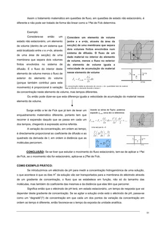 51
Assim o tratamento matemático em questões de fluxo, em questões de estado não estacionário, é
diferente e não pode ser tratado de forma tão linear como a 1ªlei de Fick determina.
Exemplo:
Considera-se então um
estado não estacionário, um elemento
de volume (dentro de um sistema que
está localizado entre x e x+dx, através
de uma área de secção) de uma
membrana que separa dois volumes
finitos envolvidos no sistema de
difusão. E o fluxo do interior deste
elemento de volume menos o fluxo de
exterior do elemento do volume
(porque também contribui para este
movimento) é proporcional à variação
da concentração neste elemento de volume, mas tempos diferentes.
Ou então pode dizer-se que esta diferença iguala a velocidade de acumulação do material nesse
elemento de volume.
Surge então a lei de Fick que já tem de levar um
enquadramento matemático diferente, portanto tem que
recorrer à expansão daquilo que se passa em cada um
dos tempos, chegando à expressão acima referida.
A variação da concentração, em ordem ao tempo,
é directamente proporcional ao coeficiente de difusão e ao
quadrado da derivada de t, em ordem à distância que as
moléculas percorrem.
CONCLUSÃO: Se se tiver que estudar o movimento do fluxo estacionário, tem-se de aplicar a 1ªlei
de Fick, se o movimento não for estacionário, aplica-se a 2ªlei de Fick.
COMO EXEMPLO PRÁTICO:
Se introduzirmos um eléctrodo de pH para medir a concentração hidrogeniónica de uma solução,
o que acontece é que os iões H
+
da solução vão ser transportados para a membrana do eléctrodo através
de um gradiente de concentração, o fluxo que se estabelece em função, não só do tamanho das
moléculas, mas também do coeficiente das mesmas e da distância que elas têm que percorrer.
Significa então que o eléctrodo de pH terá, em estado estacionário, um tempo de resposta que vai
depender deste gradiente de concentração. Se se agitar a solução onde está o eléctrodo de pH, passa-se
como um “degradé”(?) de concentração em que cada um dos pontos da variação da concentração em
ordem ao tempo é diferente, então favorece-se o tempo da exposta da unidade analítica.
 