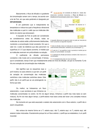 52
Basicamente, o fluxo de difusão e o gradiente
de concentração variam com o tempo, de acordo com
a lei de Fick, em que este parâmetro é designado por
DIFUSIVIDADE.
É um parâmetro que é independente da
temperatura e indica-nos qual a frequência vibracional
das moléculas e qual é o salto que as moléculas dão
dentro do volume que atravessam.
A equação de Fick só pode ser considerada
se considerarmos antes da difusão, todas as
moléculas do soluto estão uniformemente distribuídas,
mantendo a concentração inicial constante. Em que o
valor de x (valor da distância que eles percorrem na
superfície) é 0. E que depois aumenta, à medida que
as moléculas avancem em profundidade na solução.
O coeficiente de difusão permanece
constante e não muda com a concentração. O tempo,
que é considerado, tempo 0 tem que imediatamente antes do início da difusão. Já que no momento T0+dx
há uma variação de concentração das moléculas.
Isto significa que os esquemas (que a
prof mostrou na aula anterior) e que tem um perfil
da variação da concentração das moléculas
verdinhas e das moléculas verdinhas claras. Este
perfil, não é um perfil que se vai prolongando na
forma que este.
Ou melhor, se tivéssemos um fluxo
estacionário, o que acontecia é que tínhamos as
moléculas concentradas no centro. Ao fim de algum tempo, tínhamos o perfil mas mais baixo (e sem
mistura). Ao fim de mais algum tempo, o perfil estaria mais baixo ainda até haver uma completa mistura
das moléculas.
No momento em que está associado o estado não estacionário com o fluxo exterior, o perfil não é
assim enquadrado.
Isto variava da mesma forma se o T1 estaria aqui, não T2 estaria aqui, no T4 estaria aqui, até
estarem todas misturadas. Exactamente porque há um fluxo exterior, o perfil que se estabelece, é um perfil
inozoidal.
 