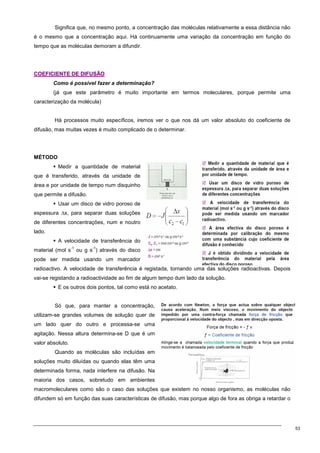 53
Significa que, no mesmo ponto, a concentração das moléculas relativamente a essa distância não
é o mesmo que a concentração aqui. Há continuamente uma variação da concentração em função do
tempo que as moléculas demoram a difundir.
C
CO
OE
EF
FI
IC
CI
IE
EN
NT
TE
E D
DE
E D
DI
IF
FU
US
SÃ
ÃO
O
Como é possível fazer a determinação?
(já que este parâmetro é muito importante em termos moleculares, porque permite uma
caracterização da molécula)
Há processos muito específicos, iremos ver o que nos dá um valor absoluto do coeficiente de
difusão, mas muitas vezes é muito complicado de o determinar.
MÉTODO
 Medir a quantidade de material
que é transferido, através da unidade de
área e por unidade de tempo num disquinho
que permite a difusão.
 Usar um disco de vidro poroso de
espessura ∆x, para separar duas soluções
de diferentes concentrações, num e noutro
lado.
 A velocidade de transferência do
material (mol s
-1
ou g s
-1
) através do disco
pode ser medida usando um marcador
radioactivo. A velocidade de transferência é registada, tornando uma das soluções radioactivas. Depois
vai-se registando a radioactividade ao fim de algum tempo dum lado da solução.
 E os outros dois pontos, tal como está no acetato.
Só que, para manter a concentração,
utilizam-se grandes volumes de solução quer de
um lado quer do outro e processa-se uma
agitação. Nessa altura determina-se D que é um
valor absoluto.
Quando as moléculas são incluídas em
soluções muito diluídas ou quando elas têm uma
determinada forma, nada interfere na difusão. Na
maioria dos casos, sobretudo em ambientes
macromoleculares como são o caso das soluções que existem no nosso organismo, as moléculas não
difundem só em função das suas características de difusão, mas porque algo de fora as obriga a retardar o
 