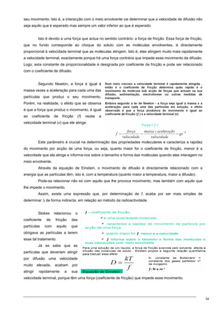 54
seu movimento. Isto é, a interacção com o meio envolvente vai determinar que a velocidade de difusão não
seja aquilo que é esperado mas sempre um valor inferior ao que é esperado.
Isto é devido a uma força que actua no sentido contrário: a força de fricção. Essa força de fricção,
que no fundo corresponde ao choque do soluto com as moléculas envolventes, é directamente
proporcional à velocidade terminal que as moléculas atingem. Isto é, elas atingem muito mais rapidamente
a velocidade terminal, exactamente porque há uma força contrária que impede esse movimento da difusão.
Logo, esta constante de proporcionalidade é designada por coeficiente de fricção e pode ser relacionado
com o coeficiente de difusão.
Segundo Newton, a força é igual à
massa vezes a aceleração para cada uma das
partículas que produz o seu movimento.
Porém, na realidade, o efeito que se observa
é que a força que produz o movimento, é igual
ao coeficiente de fricção (f) vezes a
velocidade terminal (v) que ele atinge.
Este parâmetro é crucial na determinação das propriedades moleculares e caracteriza a rapidez
do movimento por acção de uma força, ou seja, quanto maior for o coeficiente de fricção, menor é a
velocidade que ela atinge e informa-nos sobre o tamanho e forma das moléculas quando elas interagem no
meio envolvente.
Através da equação de Einstein, o movimento de difusão é directamente relacionado com a
energia que as partículas têm, isto é, com a temperatura (quanto maior a temperatura, maior a difusão).
Pode-se relacionar não só com aquilo que lhe provoca movimento, mas também com aquilo que
lhe impede o movimento.
Assim, existe uma expressão que, por determinação de f, acaba por ser mais simples de
determinar ∆ de forma indirecta, em relação ao método da radioactividade.
Stokes relacionou o
coeficiente de fricção das
partículas com aquilo que
obrigava as partículas a terem
esse tal tratamento.
Já se sabe que as
partículas que deveriam atingir
por difusão uma velocidade
muito elevada, acabam por
atingir rapidamente a sua
velocidade terminal, porque têm uma força (coeficiente de fricção) que impede esse movimento.
 