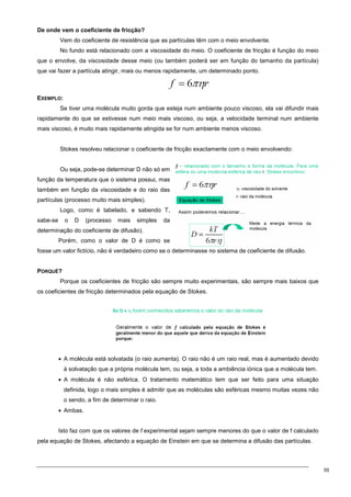 55
De onde vem o coeficiente de fricção?
Vem do coeficiente de resistência que as partículas têm com o meio envolvente.
No fundo está relacionado com a viscosidade do meio. O coeficiente de fricção é função do meio
que o envolve, da viscosidade desse meio (ou também poderá ser em função do tamanho da partícula)
que vai fazer a partícula atingir, mais ou menos rapidamente, um determinado ponto.
EXEMPLO:
Se tiver uma molécula muito gorda que esteja num ambiente pouco viscoso, ela vai difundir mais
rapidamente do que se estivesse num meio mais viscoso, ou seja, a velocidade terminal num ambiente
mais viscoso, é muito mais rapidamente atingida se for num ambiente menos viscoso.
Stokes resolveu relacionar o coeficiente de fricção exactamente com o meio envolvendo:
Ou seja, pode-se determinar D não só em
função da temperatura que o sistema possui, mas
também em função da viscosidade e do raio das
partículas (processo muito mais simples).
Logo, como é tabelado, e sabendo T,
sabe-se o D (processo mais simples da
determinação do coeficiente de difusão).
Porém, como o valor de D é como se
fosse um valor fictício, não é verdadeiro como se o determinasse no sistema de coeficiente de difusão.
PORQUÊ?
Porque os coeficientes de fricção são sempre muito experimentais, são sempre mais baixos que
os coeficientes de fricção determinados pela equação de Stokes.
• A molécula está solvatada (o raio aumenta). O raio não é um raio real, mas é aumentado devido
à solvatação que a própria molécula tem, ou seja, a toda a ambiência iónica que a molécula tem.
• A molécula é não esférica. O tratamento matemático tem que ser feito para uma situação
definida, logo o mais simples é admitir que as moléculas são esféricas mesmo muitas vezes não
o sendo, a fim de determinar o raio.
• Ambas.
Isto faz com que os valores de f experimental sejam sempre menores do que o valor de f calculado
pela equação de Stokes, afectando a equação de Einstein em que se determina a difusão das partículas.
 