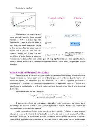 6
Depois faz-se o gráfico:
Efectivamente dá uma linha recta
que a ordenada na origem é esta que está
indicada, o declive é o que aqui está
representado. Daqui é possível retirar o
valor de Vm que depois servirá para calcular
a área de superfície do sólido que, de
acordo com o valor da área para uma
molécula, sendo que o gás que está
envolvido é o azoto, ficamos a saber que
neste caso a área de superfície deste sólido é igual 101 m
2
/g. Significa então que a área específica de uma
molécula decorre do valor de Vm determinado experimentalmente a dividir pelo Vm do gás vezes o nº de
Avogadro.
I
IN
NT
TE
ER
RF
FA
AC
CE
ES
S S
SÓ
ÓL
LI
ID
DO
O-
-L
LÍ
ÍQ
QU
UI
ID
DO
O E
E L
LÍ
ÍQ
QU
UI
ID
DO
O-
-L
LÍ
ÍQ
QU
UI
ID
DO
O
Passemos então a interfaces em que estarão em contacto sólidos/líquidos e líquidos/líquidos.
Nestas interfaces não vamos jogar com um fenómeno que nos recordamos. Quando falamos em
superfícies líquidas, os fenómenos que nos interessam são a tensão superficial (líquido/gás e
líquido/líquido), a adsorção e a detergência (líquido/líquido e sólido/líquido). Neste tipo de interfaces
sólido/líquido e líquido/líquido, o fenómeno muito importante do qual vamos falar é o fenómeno da
detergência.
Recordemos então o que é a adsorção:
O que normalmente se faz para registar a adsorção é medir o decréscimo de pressão ou da
concentração das espécies no seio da fase. Ou medir a pressão ou o volume do adsorvato adsorvido por
uma determinada quantidade de adsorvente.
Nesta interface líquido/líquido vamos reportar-nos à concentração. Portanto a forma de registar a
adsorção é medir o decréscimo de concentração no interior da fase ou medir o volume/quantidade
adsorvida à superfície. Um dos métodos é aquele utilizado no trabalho prático nº1 em que se regista a
quantidade de substância que inicialmente se coloca em contacto com o sólido (carvão activado neste
 