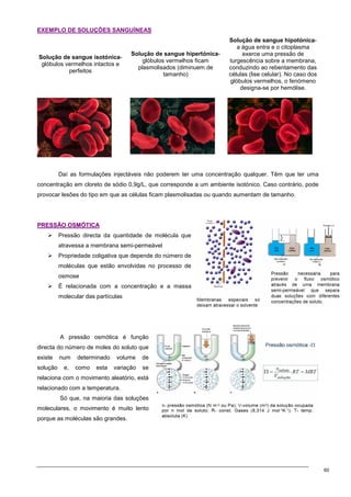 60
EXEMPLO DE SOLUÇÕES SANGUÍNEAS
Solução de sangue isotónica-
glóbulos vermelhos intactos e
perfeitos
Solução de sangue hipertónica-
glóbulos vermelhos ficam
plasmolisados (diminuem de
tamanho)
Solução de sangue hipotónica-
a água entra e o citoplasma
exerce uma pressão de
turgescência sobre a membrana,
conduzindo ao rebentamento das
células (lise celular). No caso dos
glóbulos vermelhos, o fenómeno
designa-se por hemólise.
Daí as formulações injectáveis não poderem ter uma concentração qualquer. Têm que ter uma
concentração em cloreto de sódio 0,9g/L, que corresponde a um ambiente isotónico. Caso contrário, pode
provocar lesões do tipo em que as células ficam plasmolisadas ou quando aumentam de tamanho.
P
PR
RE
ES
SS
SÃ
ÃO
O O
OS
SM
MÓ
ÓT
TI
IC
CA
A
 Pressão directa da quantidade de molécula que
atravessa a membrana semi-permeável
 Propriedade coligativa que depende do número de
moléculas que estão envolvidas no processo de
osmose
 É relacionada com a concentração e a massa
molecular das partículas
A pressão osmótica é função
directa do número de moles do soluto que
existe num determinado volume de
solução e, como esta variação se
relaciona com o movimento aleatório, está
relacionado com a temperatura.
Só que, na maioria das soluções
moleculares, o movimento é muito lento
porque as moléculas são grandes.
 