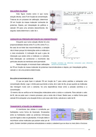 61
S
SO
OL
LU
UÇ
ÇÕ
ÕE
ES
S D
DI
IL
LU
UÍ
ÍD
DA
AS
S
Esta figura mostra como é que numa
solução diluída, varia Π em função da concentração.
Trata-se de um processo de calibração, determinar
Π/t em função da massa molecular conhecida de
proteínas. Depois, por interpolação de gráficos e
calcular Π/t para uma amostra desconhecida. De
seguida, basta determinar o valor de n.
V
VA
AR
RI
IA
AÇ
ÇÃ
ÃO
O D
DA
A P
PR
RE
ES
SS
SÃ
ÃO
O E
EM
M F
FU
UN
NÇ
ÇÃ
ÃO
O D
DA
A C
CO
ON
NC
CE
EN
NT
TR
RA
AÇ
ÇÃ
ÃO
O
Enquanto que numa solução diluída há uma
proporcionalidade directa entre Π e a M e entre Π e c.
No caso de se tratar das macromoléculas, a variação
não é linear porque há interacções entre a molécula e
o meio envolvente. A inclinação dá qual o grau de
interacção que existe entre a molécula e o solvente.
Esta interacção vai condicionar o movimento das
partículas através da membrana semi-permeável.
Nesta situação, é incorrecto fazer calibrações
de Π/t em função da massa molecular de proteínas macromoleculares e depois, por interpolação gráfica,
calcular o n de uma proteína determinada.
SOLUÇÕES DE MACROMOLÉCULAS
O que se pode fazer é calcular Π/t em função da T para vários padrões e extrapolar uma
concentração diluída. Logo, o limite para que tende a recta, dá o valor de Mn, já que quando as moléculas
não interagem muito com o solvente, há uma dependência linear entre a pressão osmótica e a
concentração.
O mesmo não se verifica se há interacções moleculares entre o soluto e o solvente. Para calcular o valor
de M, não se pode usar o mesmo processo, pois a recta não é linear. Neste caso, a melhor forma para
calcular M é extrapolar uma situação limite e com esse valor limite, calcula-se o valor de M.
T
TR
RA
AN
NS
SP
PO
OR
RT
TE
E A
AT
TR
RA
AV
VÉ
ÉS
S D
DA
A M
ME
EM
MB
BR
RA
AN
NA
A
A membrana das células é constituída por
fosfolípidos numa forma de bicamada. Encaixados
entre os fosfolípidos estão as proteínas intrínsecas
que têm ligado a elas os glicolípidos. A função deles é
reconhecer outras moléculas que possam estar por ali
perto. Existem também proteínas extracelulares e existe o colesterol que se situa no meio disto e funciona
 