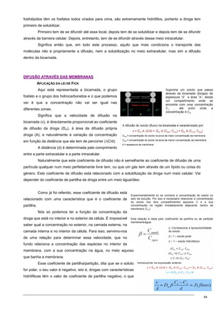 64
fosfolípidos têm os fosfatos todos virados para cima, são extremamente hidrófilos, portanto a droga tem
primeiro de solubilizar.
Primeiro tem de se difundir até esse local, depois tem de se solubilizar e depois tem de se difundir
através da barreira celular. Depois, entretanto, tem de se difundir através desse meio intracelular.
Significa então que, em todo este processo, aquilo que mais condiciona o transporte das
moléculas não é propriamente a difusão, nem a solubilização no meio extracelular, mas sim a difusão
dentro da bicamada.
D
DI
IF
FU
US
SÃ
ÃO
O A
AT
TR
RA
AV
VÉ
ÉS
S D
DA
AS
S M
ME
EM
MB
BR
RA
AN
NA
AS
S
APLICAÇÃO DA LEI DE FICK
Aqui está representada a bicamada, o grupo
fosfato e o grupo dos hidrocarbonetos e o que podemos
ver é que a concentração não vai ser igual nas
diferentes zonas.
Significa que a velocidade de difusão na
bicamada (v), é directamente proporcional ao coeficiente
de difusão da droga (Dm), à área de difusão própria
droga (A), e naturalmente à variação da concentração
em função da distância que ela tem de percorrer (∆C/d).
A distância (d) é determinada pelo comprimento
entre a parte extracelular e a parte intracelular.
Naturalmente que este coeficiente de difusão não é semelhante ao coeficiente de difusão de uma
partícula qualquer num meio perfeitamente livre tem, ou que um gás tem através de um lípido ou coisa do
género. Este coeficiente de difusão está relacionado com a solubilização da droga num meio celular. Vai
depender do coeficiente de partilha da droga entre um meio água/óleo.
Como já foi referido, esse coeficiente de difusão está
relacionado com uma característica que é o coeficiente de
partilha.
Nós só podemos ter a função da concentração da
droga que está no interior e no exterior da célula. É impossível
saber qual a concentração no exterior, na camada externa, na
camada interna e no interior da célula. Para isso, servimo-nos
de uma relação para determinar essa velocidade, que no
fundo relaciona a concentração das espécies no interior da
membrana, com a sua concentração na água, no meio aquoso
que banha a membrana.
Esse coeficiente de partilha/partição, dita que se o soluto
for polar, o seu valor é negativo, isto é, drogas com características
hidrófilicas têm o valor de coeficiente de partilha negativo, o que
 