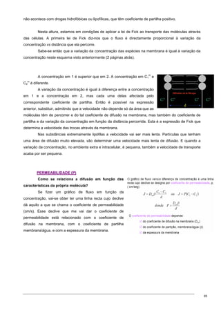 65
não acontece com drogas hidrofóbicas ou lipofílicas, que têm coeficiente de partilha positivo.
Nesta altura, estamos em condições de aplicar a lei de Fick ao transporte das moléculas através
das células. A primeira lei de Fick diz-nos que o fluxo é directamente proporcional à variação da
concentração vs distância que ela percorre.
Sabe-se então que a variação da concentração das espécies na membrana é igual à variação da
concentração neste esquema visto anteriormente (2 páginas atrás).
A concentração em 1 é superior que em 2. A concentração em C1
m
e
C2
m
é diferente.
A variação da concentração é igual à diferença entre a concentração
em 1 e a concentração em 2, mas cada uma delas afectada pelo
correspondente coeficiente de partilha. Então é possível na expressão
anterior, substituir, admitindo que a velocidade não depende só da área que as
moléculas têm de percorrer e do tal coeficiente de difusão na membrana, mas também do coeficiente de
partilha e da variação da concentração em função da distância percorrida. Esta é a expressão de Fick que
determina a velocidade das trocas através da membrana.
Nas substâncias extremamente lipófilas a velocidade vai ser mais lenta. Partículas que tenham
uma área de difusão muito elevada, vão determinar uma velocidade mais lenta de difusão. E quando a
variação da concentração, no ambiente extra e intracelular, é pequena, também a velocidade de transporte
acaba por ser pequena.
P
PE
ER
RM
ME
EA
AB
BI
IL
LI
ID
DA
AD
DE
E (
(P
P)
)
Como se relaciona a difusão em função das
características da própria molécula?
Se fizer um gráfico de fluxo em função da
concentração, vai-se obter ter uma linha recta cujo declive
dá aquilo a que se chama o coeficiente de permeabilidade
(cm/s). Esse declive que me vai dar o coeficiente de
permeabilidade está relacionado com o coeficiente de
difusão na membrana, com o coeficiente de partilha
membrana/água, e com a espessura da membrana.
 