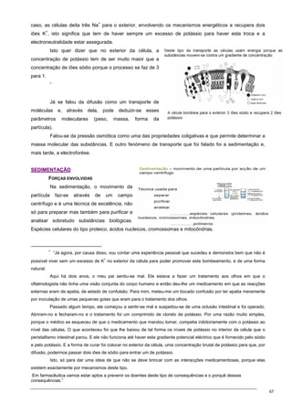 67
caso, as células deita três Na
+
para o exterior, envolvendo os mecanismos energéticos e recupera dois
iões K
+
, isto significa que tem de haver sempre um excesso de potássio para haver esta troca e a
electroneutralidade estar assegurada.
Isto quer dizer que no exterior da célula, a
concentração de potássio tem de ser muito maior que a
concentração de iões sódio porque o processo se faz de 3
para 1.
∗
Já se falou da difusão como um transporte de
moléculas e, através dela, pode deduzir-se esses
parâmetros moleculares (peso, massa, forma da
partícula).
Falou-se da pressão osmótica como uma das propriedades coligativas e que permite determinar a
massa molecular das substâncias. E outro fenómeno de transporte que foi falado foi a sedimentação e,
mais tarde, a electroforése.
S
SE
ED
DI
IM
ME
EN
NT
TA
AÇ
ÇÃ
ÃO
O
FORÇAS ENVOLVIDAS
Na sedimentação, o movimento da
partícula faz-se através de um campo
centrífugo e é uma técnica de excelência, não
só para preparar mas também para purificar e
analisar sobretudo substâncias biológicas.
Espécies celulares do tipo proteico, ácidos nucleicos, cromossomas e mitocôndrias.
∗
“Já agora, por causa disso, vou contar uma experiência pessoal que sucedeu e demonstra bem que não é
possível viver sem um excesso de K
+
no exterior da célula para poder promover este bombeamento, e de uma forma
natural.
Aqui há dois anos, o meu pai sentiu-se mal. Ele estava a fazer um tratamento aos olhos em que o
oftalmologista não tinha uma visão conjunta do corpo humano e então deu-lhe um medicamento em que as reacções
externas eram de apatia, de estado de confulsão. Para mim, meteu-me um bocado confusão por ter apatia meramente
por inoculação de umas pequenas gotas que eram para o tratamento dos olhos.
Passado algum tempo, ele começou a sentir-se mal e suspeitou-se de uma oclusão intestinal e foi operado.
Abriram-no e fecharam-no e o tratamento foi um comprimido de cloreto de potássio. Por uma razão muito simples,
porque o médico se esqueceu de que o medicamento que mandou tomar, competia inibitoriamente com o potássio ao
nível das células. O que aconteceu foi que lhe baixou de tal forma os níveis de potássio no interior da célula que o
peristaltismo intestinal parou. E ele não funciona até haver este gradiente potencial eléctrico que é fornecido pelo sódio
e pelo potássio. E a forma de curar foi colocar no exterior da célula, uma concentração brutal de potássio para que, por
difusão, podermos passar dois iões de sódio para entrar um de potássio.
Isto, só para dar uma ideia de que não se deve brincar com as interacções medicamentosas, porque elas
existem exactamente por mecanismos deste tipo.
Em farmacêutica vamos estar aptos a prevenir os doentes deste tipo de consequências e o porquê dessas
consequências.”
 