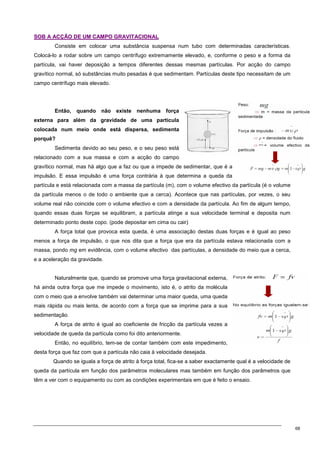 68
S
SO
OB
B A
A A
AC
CÇ
ÇÃ
ÃO
O D
DE
E U
UM
M C
CA
AM
MP
PO
O G
GR
RA
AV
VI
IT
TA
AC
CI
IO
ON
NA
AL
L
Consiste em colocar uma substância suspensa num tubo com determinadas características.
Colocá-lo a rodar sobre um campo centrífugo extremamente elevado, e, conforme o peso e a forma da
partícula, vai haver deposição a tempos diferentes dessas mesmas partículas. Por acção do campo
gravítico normal, só substâncias muito pesadas é que sedimentam. Partículas deste tipo necessitam de um
campo centrífugo mais elevado.
Então, quando não existe nenhuma força
externa para além da gravidade de uma partícula
colocada num meio onde está dispersa, sedimenta
porquê?
Sedimenta devido ao seu peso, e o seu peso está
relacionado com a sua massa e com a acção do campo
gravítico normal, mas há algo que a faz ou que a impede de sedimentar, que é a
impulsão. E essa impulsão é uma força contrária à que determina a queda da
partícula e está relacionada com a massa da partícula (m), com o volume efectivo da partícula (é o volume
da partícula menos o de todo o ambiente que a cerca). Acontece que nas partículas, por vezes, o seu
volume real não coincide com o volume efectivo e com a densidade da partícula. Ao fim de algum tempo,
quando essas duas forças se equilibram, a partícula atinge a sua velocidade terminal e deposita num
determinado ponto deste copo. (pode depositar em cima ou cair)
A força total que provoca esta queda, é uma associação destas duas forças e é igual ao peso
menos a força de impulsão, o que nos dita que a força que era da partícula estava relacionada com a
massa, pondo mg em evidência, com o volume efectivo das partículas, a densidade do meio que a cerca,
e a aceleração da gravidade.
Naturalmente que, quando se promove uma força gravitacional externa,
há ainda outra força que me impede o movimento, isto é, o atrito da molécula
com o meio que a envolve também vai determinar uma maior queda, uma queda
mais rápida ou mais lenta, de acordo com a força que se imprime para a sua
sedimentação.
A força de atrito é igual ao coeficiente de fricção da partícula vezes a
velocidade de queda da partícula como foi dito anteriormente.
Então, no equilíbrio, tem-se de contar também com este impedimento,
desta força que faz com que a partícula não caia à velocidade desejada.
Quando se iguala a força de atrito à força total, fica-se a saber exactamente qual é a velocidade de
queda da partícula em função dos parâmetros moleculares mas também em função dos parâmetros que
têm a ver com o equipamento ou com as condições experimentais em que é feito o ensaio.
 