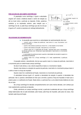 69
P
PO
OR
R A
AC
CÇ
ÇÃ
ÃO
O D
DE
E U
UM
M C
CA
AM
MP
PO
O C
CE
EN
NT
TR
RÍ
ÍF
FU
UG
GO
O
À separação numa centrífuga, é igual à velocidade
angular (w
2
) vezes a distância desde o centro de rotação (x)
até ao local onde a partícula se deposita. Então, podemos
substituir g na expressão anterior, pela rotação que a
centrífuga me dá, ou pela força centrífuga que ela me dá que
é igual a w
2
x, sendo w expresso em rad/seg habitualmente.
V
VE
EL
LO
OC
CI
ID
DA
AD
DE
E D
DE
E S
SE
ED
DI
IM
ME
EN
NT
TA
AÇ
ÇÃ
ÃO
O
A equação anterior, naturalmente, diz-nos que quanto maior é a massa de partícula, mais lento é
o movimento para um determinado campo centrífugo.
Se ela é muito densa, o seu volume específico é baixo e o movimento é rápido.
Quanto mais densa é a solução de suporte da partícula, mais lento é o movimento porque maior é
o atrito e maior é a força de impulsão.
Quanto maior for o coeficiente de fricção, mais lento é o movimento da partícula.
A velocidade torna-se igual a 0, quando a densidade da solução é superior à densidade das
partículas. Isto é, quando a densidade do meio que a envolve, quando a força de impulsão é maior que o
próprio peso e o coeficiente de fricção. Nesta altura, a partícula fica a uma determinada distância do eixo
de um tubo.
Se a força centrífuga for elevada comparativamente com outra menos elevada, com certeza que
mais rapidamente a partícula se deposita.
Então, admitindo um campo centrífugo normal, a partícula é acelerada até que a força centrífuga
esteja balanceada não só pela densidade, pela massa, pela força de impulsão, pelo peso do corpo, mas
também pela força de fricção.
 