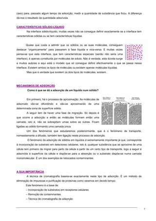 7
caso) para, passado algum tempo da adsorção, medir a quantidade de substância que ficou. A diferença
dá-nos o resultado da quantidade adsorvida.
C
CA
AR
RA
AC
CT
TE
ER
RÍ
ÍS
ST
TI
IC
CA
AS
S S
SÓ
ÓL
LI
ID
DO
O-
-L
LÍ
ÍQ
QU
UI
ID
DO
O
Na interface sólido-líquido, muitas vezes não se consegue definir exactamente se a interface tem
características sólidas ou se tem características líquidas.
Quase que custa a admitir que os sólidos ou as suas moléculas, conseguem
destacar “organicamente” para passarem à fase líquida e vice-versa. E muitas vezes
pensa-se que esta interface, que tem características especiais (senão não seria uma
interface), é apenas constituída por moléculas de soluto. Não é verdade, esta dúvida surge
a muitos autores e aqui está o modelo que só consegue definir efectivamente o que se passa nessa
interface. Existem ambos os tipos de moléculas ou existem apenas moléculas líquidas.
Mas que é verdade que existem os dois tipos de moléculas, existem.
M
ME
EC
CA
AN
NI
IS
SM
MO
OS
S D
DE
E A
AD
DS
SO
OR
RÇ
ÇÃ
ÃO
O
Como é que se dá a adsorção de um líquido num sólido?
Em primeiro, há o processo de aproximação. As moléculas de
adsorvato vão-se difundindo e vão-se aproximando de uma
determinada zona de superfície sólida.
A seguir tem de haver uma fase de migração. Só depois é
que ocorre a adsorção e então as moléculas formam então uma
camada, isto é, não se sobrepõem umas sobre as outras. Ficam
ligadas ao sólido formando uma camada única.
Um dos fenómenos que estudaremos posteriormente, que é o fenómeno de transporte,
nomeadamente a difusão, também tem ligação neste processo de adsorção.
O fenómeno da adsorção de sólidos em líquidos é extremamente importante já que, corresponde
à incorporação de substrato em detectores celulares, isto é, qualquer substância que se aproxime de uma
célula tem primeiro de migrar para perto da célula a partir de um certo tipo de transporte, logo a seguir é
adsorvida à superfície da célula e dispõe-se para a absorção ou o substrato dispõe-se numa camada
monomolecular. É um dos exemplos de rebocados contaminantes.
A
A S
SU
UA
A I
IM
MP
PO
OR
RT
TÂ
ÂN
NC
CI
IA
A
A técnica de cromatografia baseia-se exactamente neste tipo de adsorção. É um método de
eliminação de impurezas e purificação de proteínas como veremos em devido tempo.
Este fenómeno é a base de:
– Incorporação de substratos em receptores celulares
– Remoção de contaminantes
– Técnica de cromatografia de adsorção
 