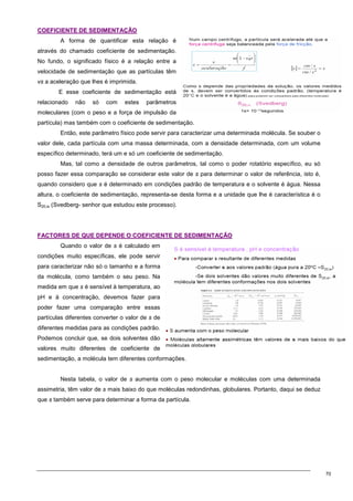 70
C
CO
OE
EF
FI
IC
CI
IE
EN
NT
TE
E D
DE
E S
SE
ED
DI
IM
ME
EN
NT
TA
AÇ
ÇÃ
ÃO
O
A forma de quantificar esta relação é
através do chamado coeficiente de sedimentação.
No fundo, o significado físico é a relação entre a
velocidade de sedimentação que as partículas têm
vs a aceleração que lhes é imprimida.
E esse coeficiente de sedimentação está
relacionado não só com estes parâmetros
moleculares (com o peso e a força de impulsão da
partícula) mas também com o coeficiente de sedimentação.
Então, este parâmetro físico pode servir para caracterizar uma determinada molécula. Se souber o
valor dele, cada partícula com uma massa determinada, com a densidade determinada, com um volume
específico determinado, terá um e só um coeficiente de sedimentação.
Mas, tal como a densidade de outros parâmetros, tal como o poder rotatório específico, eu só
posso fazer essa comparação se considerar este valor de s para determinar o valor de referência, isto é,
quando considero que s é determinado em condições padrão de temperatura e o solvente é água. Nessa
altura, o coeficiente de sedimentação, representa-se desta forma e a unidade que lhe é característica é o
S20,w (Svedberg- senhor que estudou este processo).
F
FA
AC
CT
TO
OR
RE
ES
S D
DE
E Q
QU
UE
E D
DE
EP
PE
EN
ND
DE
E O
O C
CO
OE
EF
FI
IC
CI
IE
EN
NT
TE
E D
DE
E S
SE
ED
DI
IM
ME
EN
NT
TA
AÇ
ÇÃ
ÃO
O
Quando o valor de s é calculado em
condições muito específicas, ele pode servir
para caracterizar não só o tamanho e a forma
da molécula, como também o seu peso. Na
medida em que s é sensível à temperatura, ao
pH e à concentração, devemos fazer para
poder fazer uma comparação entre essas
partículas diferentes converter o valor de s de
diferentes medidas para as condições padrão.
Podemos concluir que, se dois solventes dão
valores muito diferentes de coeficiente de
sedimentação, a molécula tem diferentes conformações.
Nesta tabela, o valor de s aumenta com o peso molecular e moléculas com uma determinada
assimetria, têm valor de s mais baixo do que moléculas redondinhas, globulares. Portanto, daqui se deduz
que s também serve para determinar a forma da partícula.
 
